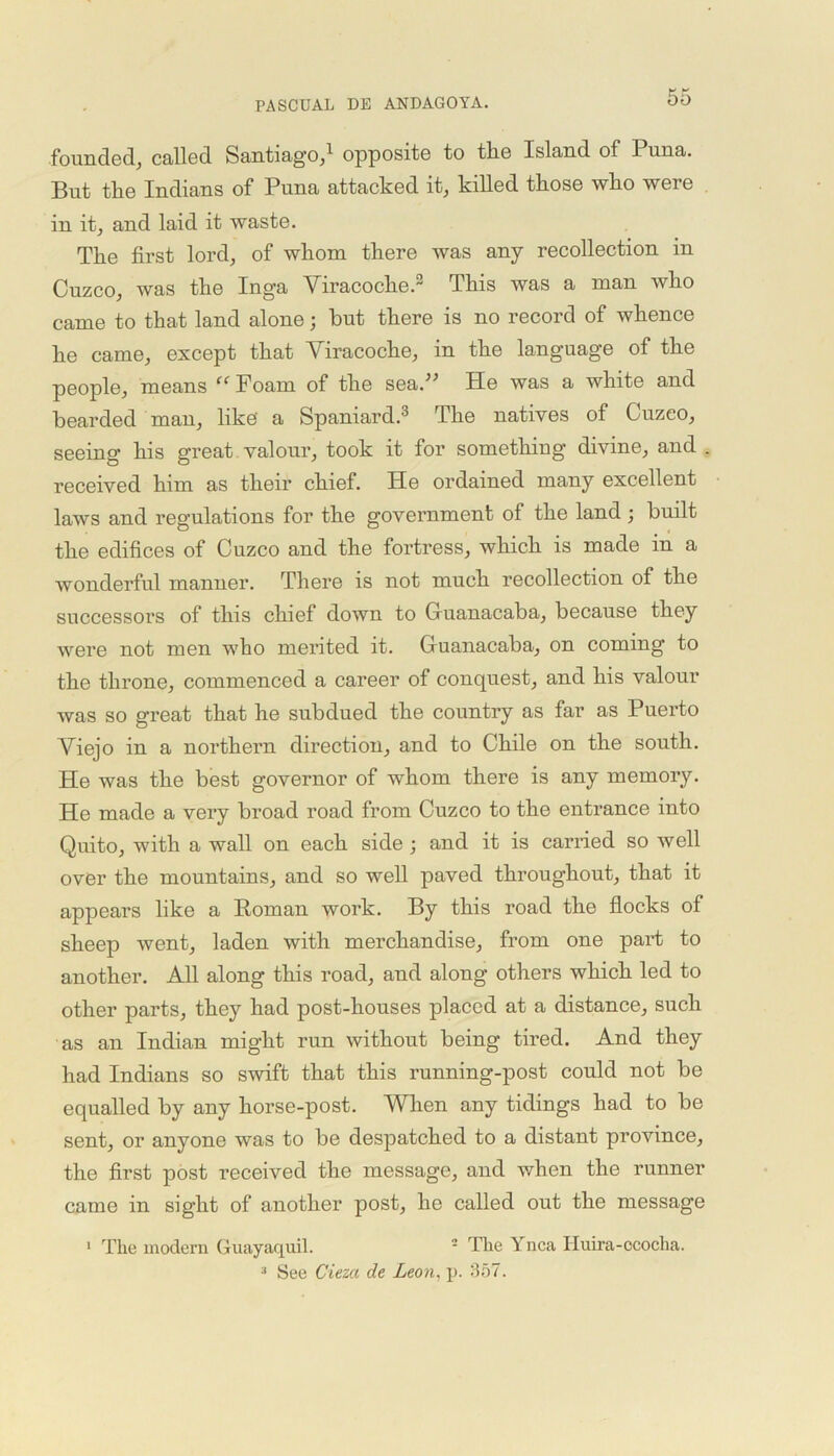 founded, called Santiago,1 opposite to the Island of Puna. But the Indians of Puna attacked it, killed those who were in it, and laid it waste. The first lord, of whom there was any recollection in Cuzco, was the Inga Viracoche.2 This was a man who came to that land alone; hut there is no record of whence he came, except that Viracoche, in the language of the people, means ffFoam of the seaV He was a white and bearded man, like' a Spaniard.3 The natives of Cuzeo, seeing his great valour, took it for something divine, and . received him as their chief. He ordained many excellent laws and regulations for the government of the land ; built the edifices of Cuzco and the fortress, which is made in a wonderful manner. There is not much recollection of the successors of this chief down to Guanacaba, because they were not men who merited it. Guanacaba, on coming to the throne, commenced a career of conquest, and his valour was so great that he subdued the country as far as Puerto Viejo in a northern direction, and to Chile on the south. He was the best governor of whom there is any memory. He made a very broad road from Cuzco to the entrance into Quito, with a wall on each side ; and it is earned so well over the mountains, and so well paved throughout, that it appears like a Roman work. By this road the flocks of sheep went, laden with merchandise, from one part to another. All along this road, and along others which led to other parts, they had post-houses placed at a distance, such as an Indian might run without being tired. And they had Indians so swift that this running-post could not be equalled by any horse-post. When any tidings had to be sent, or anyone was to be despatched to a distant province, the first post received the message, and when the runner came in sight of another post, he called out the message 1 The modern Guayaquil. 2 The Ynca Huira-ococha. See Cieza de Leon, p. 357. 3