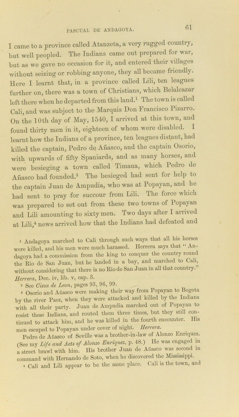 I came to a province called Atanzeta, a very rugged countiy, but well peopled. The Indians came out prepared for war, but as we gave no occasion for it, and entered then- villages without seizing or robbing anyone, they all became friendly. Here I learnt that, in a province called Lili, ten leagues further on, there was a town of Christians, which Belalcazar left there when he departed from this land.1 2 The town is called Cali, and was subject to the Marquis Don Francisco Pizarro. On the 10 th day of May, 1540, I arrived at this town, and found thirty men in it, eighteen of whom were disabled. I learnt how the Indians of a province, ten leagues distant, had killed the captain, Pedro de Ahasco, and the captain Osorio, with upwards of fifty Spaniards, and as many horses, and were besieging a town called Timana, which Pedro de Anasco had founded.3 4 The besieged had sent for help to the captain Juan de Ampudia, who was at Popayan, and he had sent to pray for succour from Lili. The force which was prepared to set out from these two towns of Popayan and Lili amounting to sixty men. Two days after I arrived at Lili,1 news arrived how that the Indians had defeated and 1 Andagoya marched to Cali through such ways that all his horses were killed, and his men were much harassed. Herrera says that “ An- dagoya had a commission from the king to conquer the country round the Rio de San Juan, but he landed in a bay, and marched to Cali, without considering that there is no Rio de San Juan in all that country. ’ Herrera, Dec. iv, lib. v, cap. 3. 2 See Cieza de Leon, pages 93, 96, 99. 3 Osorio and Anasco were making their way from Popayan to Bogota by the river Paez, when they were attacked and killed by the Indians with ah their party. Juan de Ampudia marched out of Popayan to resist these Indians, and routed them three times, but they still con- tinued to attack him, and he was killed in the fourth encounter. His men escaped to Popayan under cover of night. Herrera. Pedro de Anasco of Seville was a brother-in-law of Alonzo Enriquez. (See my Life and Acts of Alonzo Enriquez, p. 48.) He was engaged m a street brawl with him. His brother Juan de Anasco was second in command with Hernando de Soto, when he discovered the Mississippi. 4 Cali and Lili appear to be the same place. Cali is the town, and