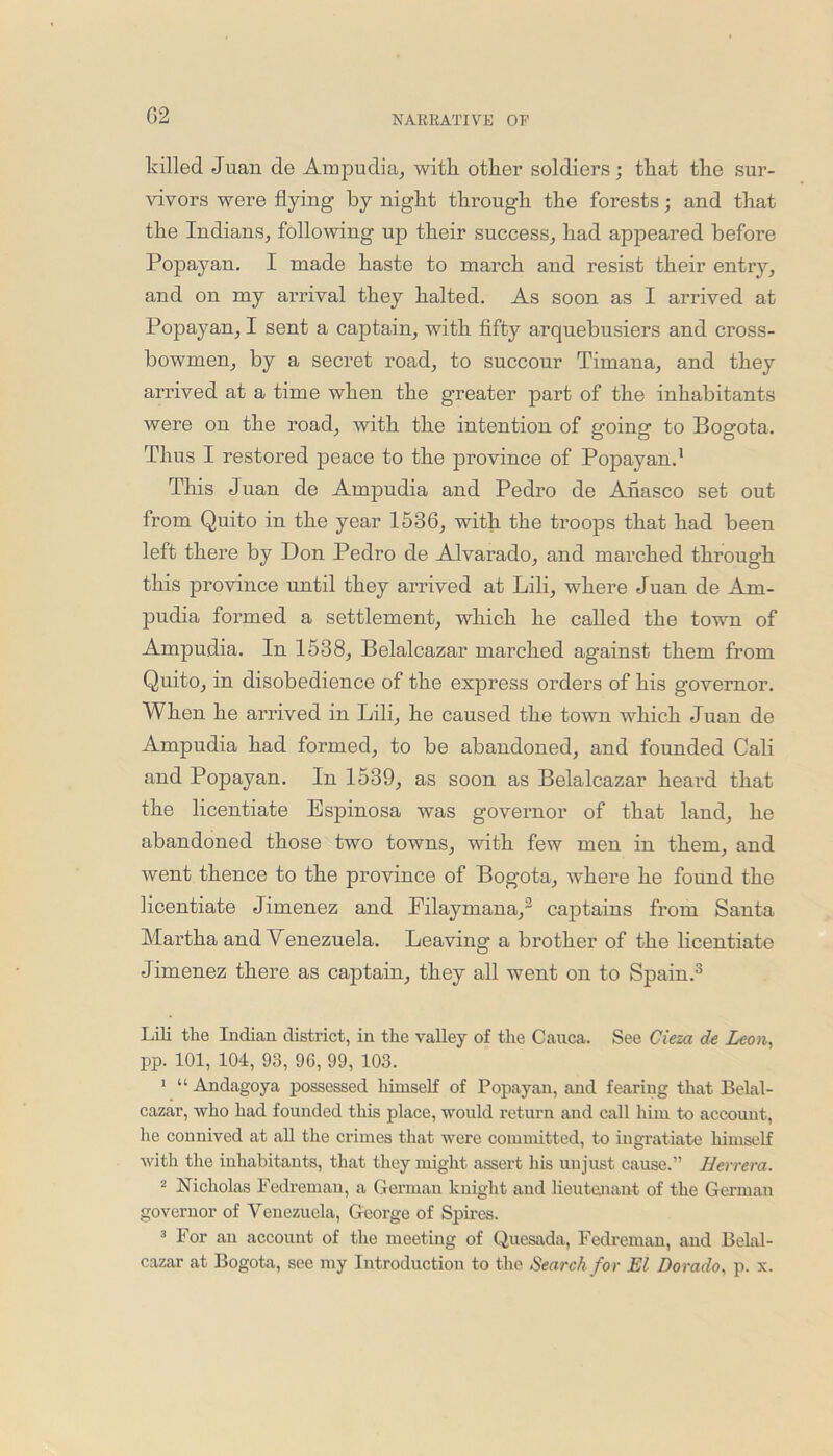 killed Juan de Ampudia, with, other soldiers; that the sur- vivors were flying by night through the forests; and that the Indians, following up their success, had appeared before Popayan. I made haste to march aud resist their entry, and on my arrival they halted. As soon as I arrived at Popayan, I sent a captain, with fifty arquebusiers and cross- bowmen, by a secret road, to succour Timana, and they arrived at a time when the greater part of the inhabitants were on the road, with the intention of going to Bogota. Thus I restored peace to the province of Popayan.1 This Juan de Ampudia and Pedro de Anasco set out from Quito in the year 1536, with the troops that had been left there by Don Pedro de Alvarado, and marched through this province until they arrived at Lili, where Juan de Am- pudia formed a settlement, which he called the town of Ampudia. In 1538, Belalcazar marched against them from Quito, in disobedience of the express orders of his governor. When he arrived in Lili, he caused the town which Juan de Ampudia had formed, to be abandoned, and founded Cali and Popayan. In 1539, as soon as Belalcazar heard that the licentiate Espinosa was governor of that land, he abandoned those two towns, with few men in them, and went thence to the province of Bogota, where he found the licentiate Jimenez and Filaymana,2 captains from Santa Martha and Venezuela. Leaving a brother of the licentiate Jimenez there as captain, they all went on to Spain.3 Lili the Indian district, in the valley of the Cauca. See Cieza de Leon, pp. 101, 104, 93, 96, 99, 103. 1 “Andagoya possessed lihnself of Popayan, and fearing that Belal- cazar, who had founded this place, would return and call him to account, he connived at all the crimes that were committed, to ingratiate himself with the inhabitants, that they might assert his unjust cause.” Herrera. 2 Nicholas Fedreman, a German knight aud lieutenant of the German governor of Venezuela, George of Spires. 3 For an account of the meeting of Quesada, Fedreman, and Belal- cazar at Bogota, see my Introduction to the Search for El Dorado, p. x.