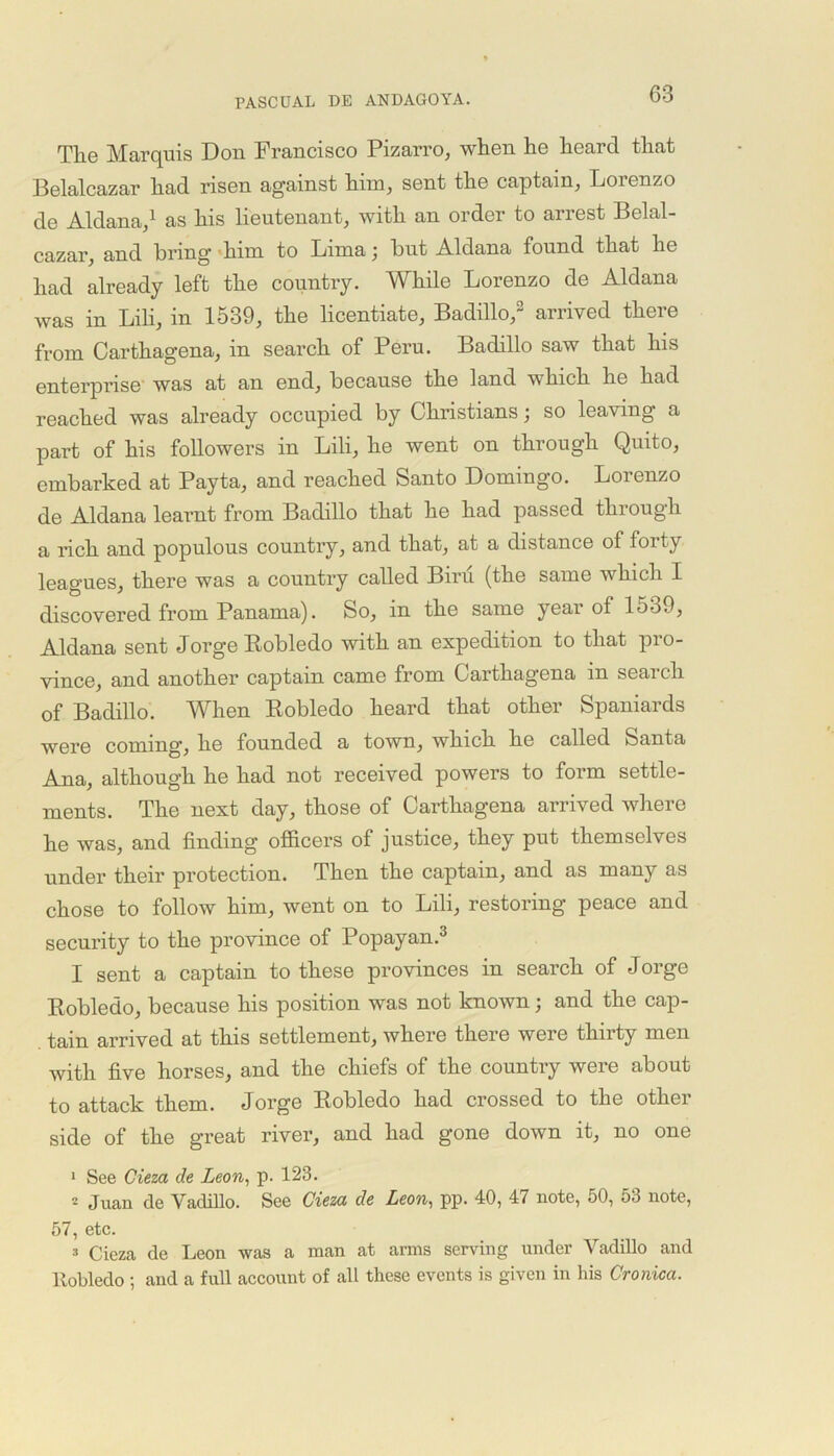 The Marquis Don Francisco Pizarro, when he heard that Belalcazar had risen against him, sent the captain, Lorenzo de Aldana,1 as his lieutenant, with an order to arrest Belal- cazar, and bring him to Lima; bnt Aldana found that he had already left the country. While Lorenzo de Aldana was in Lili, in 1539, the licentiate, Badillo,2 arrived there from Carthagena, in search of Peru. Badillo saw that his enterprise was at an end, because the land which he had reached was already occupied by Christians; so leaving a part of his followers in Lili, he went on through Quito, embarked at Payta, and reached Santo Domingo. Lorenzo de Aldana learnt from Badillo that he had passed through a rich and populous country, and that, at a distance of forty leagues, there was a country called Biru (the same which I discovered from Panama). So, in the same year of 1539, Aldana sent Jorge Kobledo with an expedition to that pro- vince, and another captain came from Carthagena in search of Badillo. When Robledo heard that other Spaniards were coming*, he founded a town, which he called Santa Ana, although he had not received powers to form settle- ments. The next day, those of Carthagena arrived where he was, and finding officers of justice, they put themselves under their protection. Then the captain, and as many as chose to follow him, went on to Lili, restoring peace and security to the province of Popayan.3 I sent a captain to these provinces in search of Jorge Robledo, because his position was not known; and the cap- tain arrived at this settlement, where there were thirty men with five horses, and the chiefs of the country were about to attack them. Jorge Robledo had crossed to the other side of the great river, and had gone down it, no one 1 See Cieza de Leon, p. 123. ^ Juan de YadiUo. See Cieza de Leon, pp. 40, 47 note, 50, 53 note, 57, etc. 3 Cieza de Leon was a man at arms serving under Vadillo and Robledo ; and a full account of all these events is given in his Cronica.