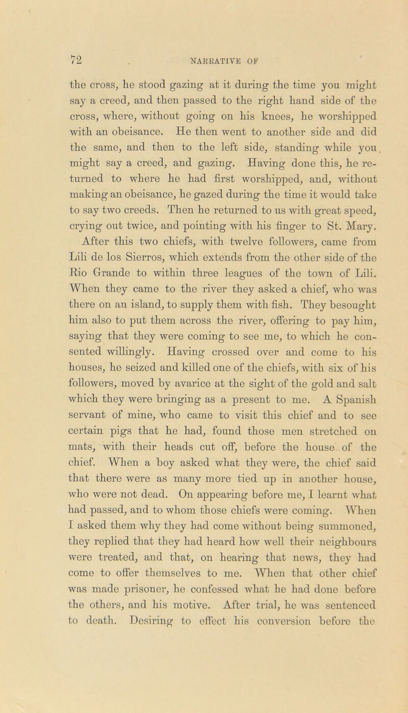 the cross, he stood gazing at it during the time you might say a creed, and then passed to the right hand side of the cross, where, without going on his knees, he worshipped with an obeisance. He then went to another side and did the same, and then to the left side, standing while you might say a creed, and gazing. Having done this, he re- turned to where he had first worshipped, and, without making an obeisance, he gazed during the time it would take to say two creeds. Then he returned to us with great speed, crying out twice, and pointing with his finger to St. Mary. After this two chiefs, with twelve followers, came from Lili de los Sierros, which extends from the other side of the Rio Grande to within three leagues of the town of Lili. When they came to the river they asked a chief, who was there on an island, to supply them with fish. They besought him also to put them across the river, offering to pay him, saying that they were coming to see me, to which he con- sented willingly. Having crossed over and come to his houses, he seized and killed one of the chiefs, with six of his followers, moved by avarice at the sight of the gold and salt which they were bringing as a present to me. A Spanish servant of mine, who came to visit this chief and to see certain pigs that he had, found those men stretched on mats, with their heads cut off, before the house of the chief. When a boy asked what they were, the chief said that there were as many more tied up in another house, who were not dead. On appearing before me, I learnt what had passed, and to whom those chiefs were coming. When I asked them why they had come without being summoned, they replied that they had heard how well their neighbours were treated, and that, on hearing that news, they had come to offer themselves to me. When that other chief was made prisoner, he confessed what he had done before the others, and his motive. After trial, he was sentenced to death. Desiring to effect his conversion before the