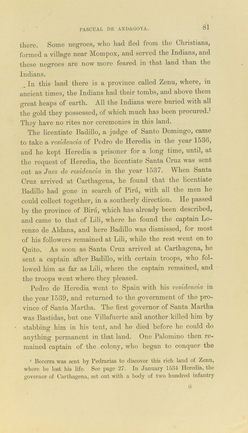 there. Some negroes, who had fled from the Christians, formed a village near Mompox, and served the Indians, and these negroes are now more feared in that land than the Indians. In this land there is a province called Zenu, where, in ancient times, the Indians had their tombs, and above them great heaps of earth. All the Indians were buried with all the gold they possessed, of which much has been procured.1 They have no rites nor ceremonies in this land. The licentiate Badillo, a judge of Santo Domingo, came to take a residencia of Pedro de Heredia in the year 1536, and he kept Heredia a prisoner for a long time, until, at the request of Heredia, the licentiate Santa Cruz was sent out as Juez de residencia in the year 1537. When Santa Cruz arrived at Carthagena, he found that the licentiate Badillo had gone in search of Pint, with all the men he could collect together, in a southerly direction. He passed by the province of Birii, which has already been described, and came to that of Lili, where he found the captain Lo- renzo de Aldana, and here Badillo was dismissed, for most of his followers remained at Lili, while the rest went on to Quito. As soon as Santa Cruz arrived at Carthagena, he sent a captain after Badillo, with certain troops, who fol- lowed him as far as Lili, where the captain remained, and the troops went where they pleased. Pedro de Heredia went to Spain with his residencia in the year 1539, and returned to the government of the pro- vince of Santa Martha. The first governor of Santa Martha was Bastidas, but one Yillafuerte and another killed him by stabbing- him in his tent, and he died before he could do anything permanent in that land. One Palomino then re- mained captain of the colony, who began to conquer the 1 Becerra was sent by Pedrarias to discover this rich land of Zenu, Avhere he lost his life. See page 27. In January 1534 Heredia, the governor of Carthagena, set out with a body of two hundred infantry G