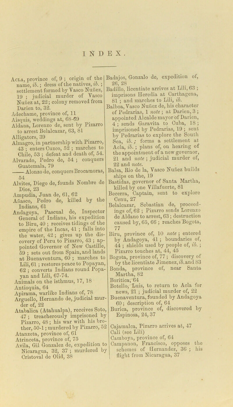 INDEX. Acla, province of, 9 ; origin of the name, ib.; dress of the natives, ib. ; settlement formed by Vasco Nunez, 19 ; judicial murder of Vasco Nunez at, 22; colony removed from Darien to, 32. Adechame, province of, 11 Aisquis. weddings at, 68-69 Aldana, Lorenzo de, sent by Pizarro to arrest Bel alcazar, 63, 81 Alligators, 39 Almagro, in partnership with Pizarro, 43 ; enters Cuzco, 52 ; marches to Chile, 53 ; defeat and death of, 54. Alvarado, Pedro de, 54 ; conquers Guatemala, 79 Alonzo de, conquers Brocamoras, 54 Alvites, Diego de, founds Nombre de Dios, 23 Ampudia, Juan de, 61, 62 Aiiasco, Pedro de, killed by the Indians, 61 Andagoya, Pascual de, Inspector General of Indians, his expedition to Biru, 40 ; receives tidings of the empire of the Incas, 41 ; falls into the water, 42 ; gives up the dis- covery of Peru to Pizarro, 43 ; ap- pointed Governor of New Castille, 59 ; sets out from Spain, and lands at Buenaventura, 60 ; marches to Lili, 61 ; restores peace to Popayan, 62 ; converts Indians round Popa- yan and Lili, 67-74. Animals on the isthmus, 17, 18 Antioquia, 64 Apirama, warlike Indians of, 78 Arguello, Hernando de, judicial mur- der of, 22 Atabalica (Atahualpa), receives Soto, 47 ; treacherously imprisoned by Pizarro, 48 ; his war with his bro- ther, 50-1; murdered by Pizarro, 52 Atanzeta, province of, 61 Atrinceta, province of, 75 Avila, Gil Gonzalez de, expedition to Nicaragua, 32, 37 ; murdered by Cristoval de Olid, 38 Badajos, Gonzalo de, expedition of, 26; 28 Badillo, licentiate arrives at Lili, 63 ; imprisons Heredia at Carthageua, 81 ; and marches to Lili, ib. Balboa, Vasco Nunez de, his character of Pedrarias, 1 note ; at Darien, 3 ; appointed Alcalde mayor of Darien, 4 ; sends Garavita to Cuba, 18 ; imprisoned by Pedrarias, 19 ; sent by Pedrarias to explore the South Sea, ib.; forms a settlement at Acla, ib. ; plans of, on hearing of the appointment of a new governor, 21 and note ; judicial murder of, 22 and note. Balsa, Rio de la, Vasco Nunez builds ships on the, 19 Bastidas, governor of Santa Martha, killed by one Villafuerte, 81 Becerra, Captain, sent to explore Cenu, 27 Belalcazar, Sebastian de, proceed- ings of, 62 ; Pizarro sends Lorenzo de Aldano to arrest, 63 ; destruction caused by, 65, 66 ; reaches Bogota, 77 Biru, province of, 10 note ; entered by Andagoya, 41 ; boundaries of, 44 ; shields used by people of, ib. ; Pizarro touches at, 44, 45 Bogota, province of, 77 ; discovery of by the licentiate Jimenez,z'Aand 83 Bonda, province of, near Santa Martha, 82 Boritica, 64 Botello, Luis, to return to Acla for news, 21 ; judicial murder of, 22 Buenaventura, founded by Andagoya 60 ; description of, 64 Burica, province of, discovered by Espinosa, 24, 37 Cajamalca, Pizarro arrives at, 47 Cali (see Lili) Camboya, province of, 64 Campanon, Francisco, opposes the schemes of Hernandez, 36 ; his flight from Nicaragua, 37