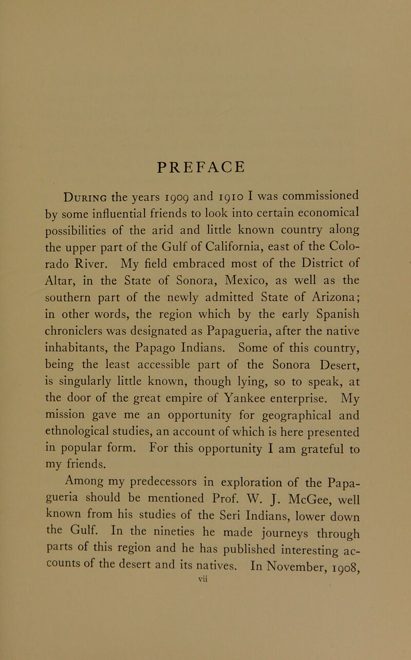 PREFACE During the years 1909 and 1910 I was commissioned by some influential friends to look into certain economical possibilities of the arid and little known country along the upper part of the Gulf of California, east of the Colo- rado River. My field embraced most of the District of Altar, in the State of Sonora, Mexico, as well as the southern part of the newly admitted State of Arizona; in other words, the region which by the early Spanish chroniclers was designated as Papagueria, after the native inhabitants, the Papago Indians. Some of this country, being the least accessible part of the Sonora Desert, is singularly little known, though lying, so to speak, at the door of the great empire of Yankee enterprise. My mission gave me an opportunity for geographical and ethnological studies, an account of which is here presented in popular form. For this opportunity I am grateful to my friends. Among my predecessors in exploration of the Papa- gueria should be mentioned Prof. W. J. McGee, well known from his studies of the Seri Indians, lower down the Gulf. In the nineties he made journeys through parts of this region and he has published interesting ac- counts of the desert and its natives. In November, 1908,
