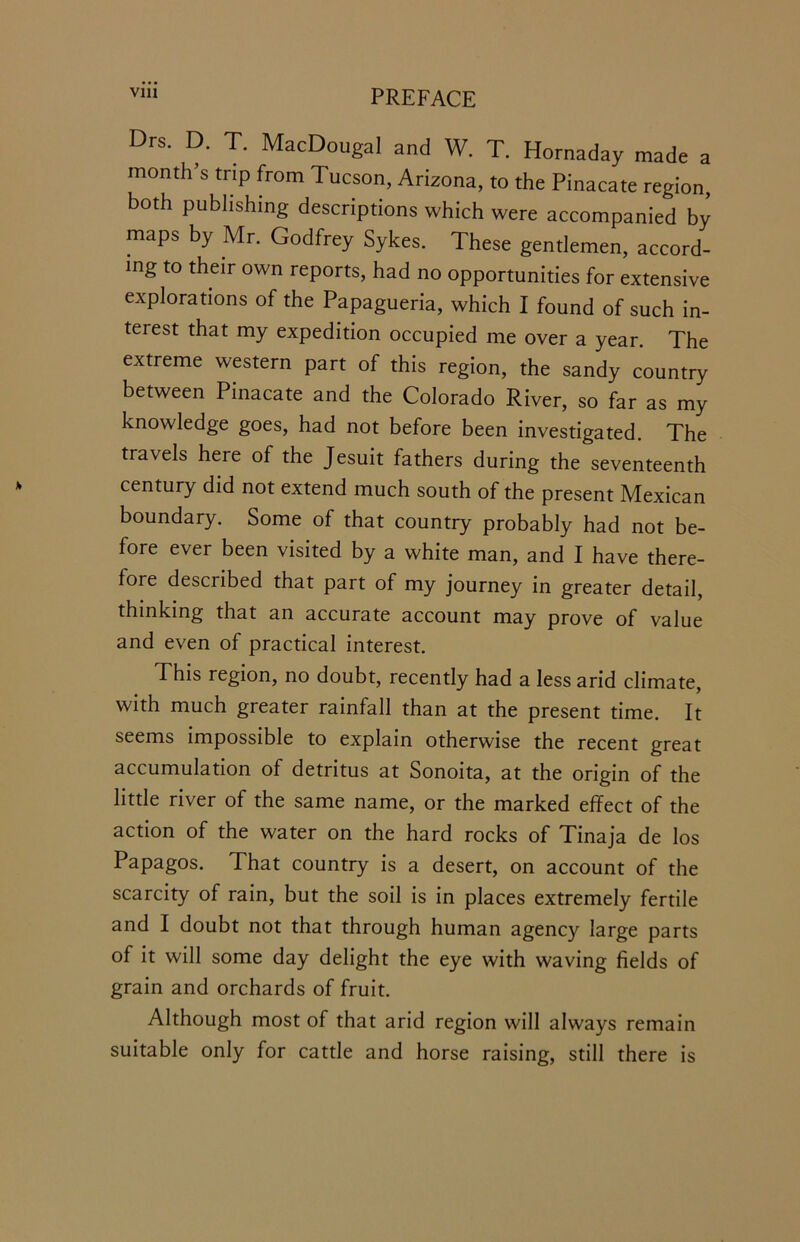 Drs. D. T. MacDougal and W. T. Hornaday made a month’s trip from Tucson, Arizona, to the Pinacate region both publishing descriptions which were accompanied by maps by Mr. Godfrey Sykes. These gentlemen, accord- ing to their own reports, had no opportunities for extensive explorations of the Papagueria, which I found of such in- terest that my expedition occupied me over a year. The extreme western part of this region, the sandy country between Pinacate and the Colorado River, so far as my knowledge goes, had not before been investigated. The travels here of the Jesuit fathers during the seventeenth century did not extend much south of the present Mexican boundary. Some of that country probably had not be- fore ever been visited by a white man, and I have there- fore described that part of my journey in greater detail, thinking that an accurate account may prove of value and even of practical interest. This region, no doubt, recently had a less arid climate, with much greater rainfall than at the present time. It seems impossible to explain otherwise the recent great accumulation of detritus at Sonoita, at the origin of the little river of the same name, or the marked effect of the action of the water on the hard rocks of Tinaja de los Papagos. That country is a desert, on account of the scarcity of rain, but the soil is in places extremely fertile and I doubt not that through human agency large parts of it will some day delight the eye with waving fields of grain and orchards of fruit. Although most of that arid region will always remain suitable only for cattle and horse raising, still there is