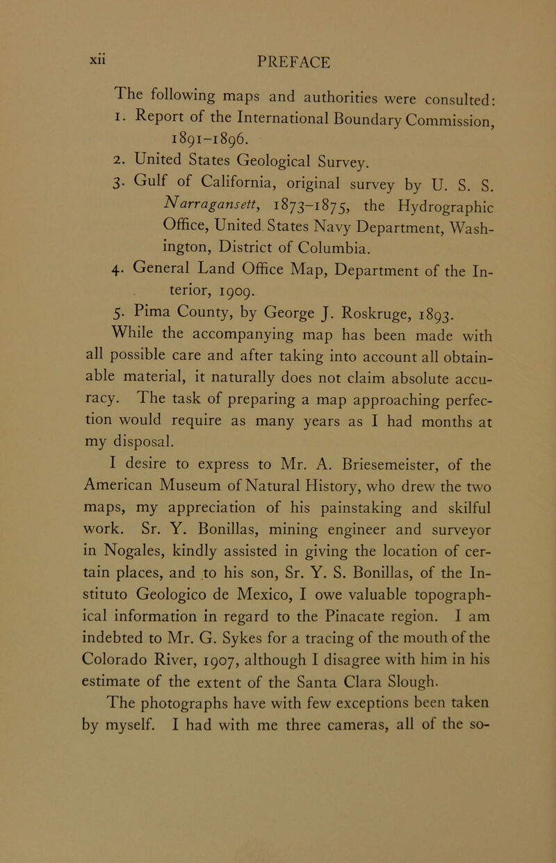 The following maps and authorities were consulted: 1. Report of the International Boundary Commission, 1891-1896. 2. United States Geological Survey. 3. Gulf of California, original survey by U. S. S. Narragansett, 1873-1875, the Hydrographic Office, United States Navy Department, Wash- ington, District of Columbia. 4. General Uand Office Map, Department of the In- terior, 1909. 5. Pima County, by George J. Roskruge, 1893. While the accompanying map has been made with all possible care and after taking into account all obtain- able material, it naturally does not claim absolute accu- racy. The task of preparing a map approaching perfec- tion would require as many years as I had months at my disposal. I desire to express to Mr. A. Briesemeister, of the American Museum of Natural History, who drew the two maps, my appreciation of his painstaking and skilful work. Sr. Y. Bonillas, mining engineer and surveyor in Nogales, kindly assisted in giving the location of cer- tain places, and to his son, Sr. Y. S. Bonillas, of the In- stitute Geologico de Mexico, I owe valuable topograph- ical information in regard to the Pinacate region. I am indebted to Mr. G. Sykes for a tracing of the mouth of the Colorado River, 1907, although I disagree with him in his estimate of the extent of the Santa Clara Slough. The photographs have with few exceptions been taken by myself. I had with me three cameras, all of the so-