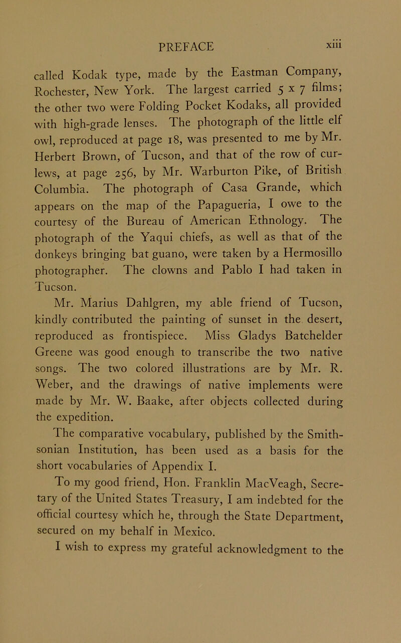 called Kodak type, made by the Eastman Company, Rochester, New York. The largest carried 5x7 films; the other two were Folding Pocket Kodaks, all provided with high-grade lenses. The photograph of the little elf owl, reproduced at page 18, was presented to me by Mr. Herbert Brown, of Tucson, and that of the row of cur- lews, at page 256, by Mr. Warburton Pike, of British Columbia. The photograph of Casa Grande, which appears on the map of the Papagueria, I owe to the courtesy of the Bureau of American Ethnology. The photograph of the Yaqui chiefs, as well as that of the donkeys bringing bat guano, were taken by a Hermosillo photographer. The clowns and Pablo I had taken in Tucson. Mr. Marius Dahlgren, my able friend of Tucson, kindly contributed the painting of sunset in the desert, reproduced as frontispiece. Miss Gladys Batchelder Greene was good enough to transcribe the two native songs. The two colored illustrations are by Mr. R. Weber, and the drawings of native implements were made by Mr. W. Baake, after objects collected during the expedition. The comparative vocabulary, published by the Smith- sonian Institution, has been used as a basis for the short vocabularies of Appendix I. To my good friend, Hon. Franklin MacVeagh, Secre- tary of the United States Treasury, I am indebted for the official courtesy which he, through the State Department, secured on my behalf in Mexico.