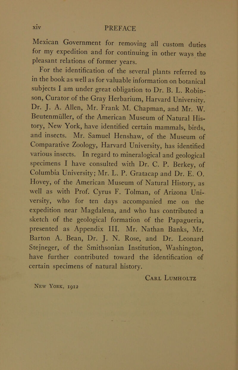 Mexican Government for removing all custom duties for my expedition and for continuing in other ways the pleasant relations of former years. for the identification of the several plants referred to in the book as well as for valuable information on botanical subjects I am under great obligation to Dr. B. L. Robin- son, Curator of the Gray Herbarium, Harvard University. Dr. J. A. Allen, Mr. Frank M. Chapman, and Mr. W. Beutenmiiller, of the American Museum of Natural His- tory, New York, have identified certain mammals, birds, and insects. Mr. Samuel Henshaw, of the Museum of Comparative Zoology, Harvard University, has identified various insects. In regard to mineralogical and geological specimens I have consulted with Dr. C. P. Berkey, of Columbia University; Mr. L. P. Gratacap and Dr. E. O. Hovey, of the American Museum of Natural History, as well as with Prof. Cyrus F. Tolman, of Arizona Uni- versity, who for ten days accompanied me on the expedition near Magdalena, and who has contributed a sketch of the geological formation of the Papagueria, presented as Appendix III. Mr. Nathan Banks, Mr. Barton A. Bean, Dr. J. N. Rose, and Dr. Leonard Stejneger, of the Smithsonian Institution, Washington, have further contributed toward the identification of certain specimens of natural history. Carl Lumholtz New York, 1912