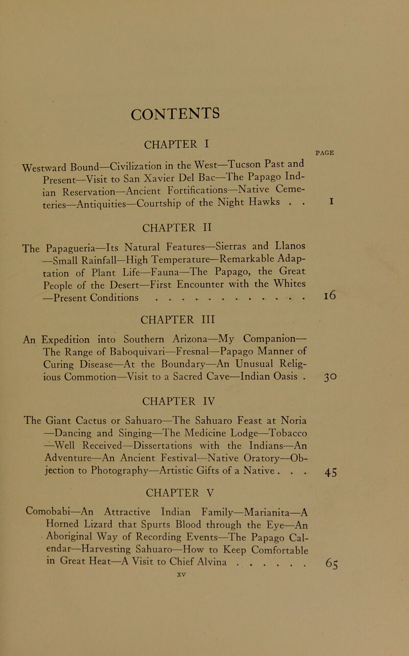 CONTENTS CHAPTER I PAGE Westward Bound—Civilization in the West—Tucson Past and Present—Visit to San Xavier Del Bac—The Papago Ind- ian Reservation—Ancient Fortifications Native Ceme- teries—Antiquities—Courtship of the Night Hawks . . I CHAPTER II The Papagueria—Its Natural Features—Sierras and Llanos —Small Rainfall—High Temperature—Remarkable Adap- tation of Plant Life—Fauna—The Papago, the Great People of the Desert—First Encounter with the Whites —Present Conditions 16 CHAPTER III An Expedition into Southern Arizona—My Companion— The Range of Baboquivari—Fresnal—Papago Manner of Curing Disease—At the Boundary—An Unusual Relig- ious Commotion—Visit to a Sacred Cave—Indian Oasis . 30 CHAPTER IV The Giant Cactus or Sahuaro—The Sahuaro Feast at Noria —Dancing and Singing—The Medicine Lodge—Tobacco —Well Received—Dissertations with the Indians—An Adventure—An Ancient Festival—Native Oratory—Ob- jection to Photography—Artistic Gifts of a Native ... 45 CHAPTER V Comobabi—An Attractive Indian Family—Marianita—A Horned Lizard that Spurts Blood through the Eye—An Aboriginal Way of Recording Events—The Papago Cal- endar—Harvesting Sahuaro—How to Keep Comfortable in Great Heat—A Visit to Chief Alvina 65