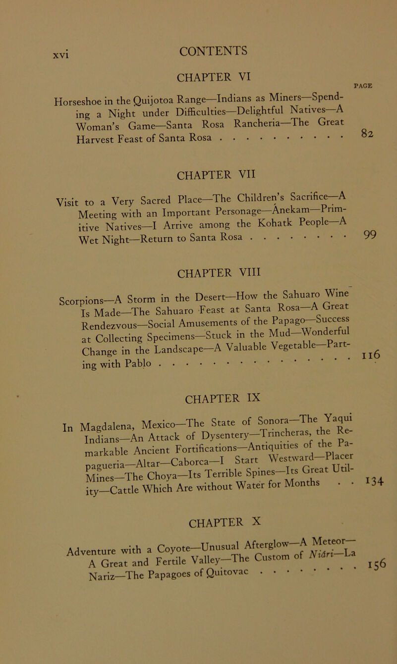 CHAPTER VI Horseshoe in the Quijotoa Range—Indians as Miners Spend- ing a Night under Difficulties—Delightful Natives—A Woman’s Game—Santa Rosa Rancheria—The Great Harvest Feast of Santa Rosa CHAPTER VII Visit to a Very Sacred Place-The Children’s Sacrifice-A Meeting with an Important Personage—Anekam—Prim- itive Natives—I Arrive among the Kohatlc People—A Wet Night—Return to Santa Rosa CHAPTER VIII Scorpions-A Storm in the Desert-How the Sahuaro Wine Is Made—The Sahuaro Feast at Santa Rosa—A Great Rendezvous—Social Amusements of the ?aVaZ°~*ucces* at Collecting Specimens-Stuck in the Mud-Wonderful Change in the Landscape—A Valuable Vegeta e ing with Pablo CHAPTER IX In Magdalena, Mexico-The State of Sonora-The Yaqui Indians-An Attack of Dysentery-Tnncheras, the markable Ancient pagueria—Altar Caborca , p f TTtil- Mines-The Choya-Its Terrible Spmes-Its Great Ut ity—Cattle Which Are without Water for Months CHAPTER X Nariz-The Papagoes of Quitovac