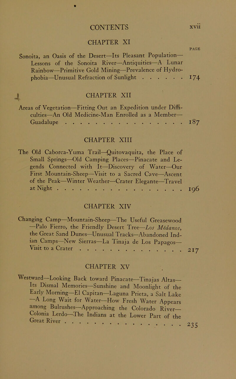 CHAPTER XI PAGE Sonoita, an Oasis of the Desert—Its Pleasant Population- Lessons of the Sonoita River—Antiquities—A Lunar Rainbow—Primitive Gold Mining—Prevalence of Hydro- phobia—Unusual Refraction of Sunlight 174 CHAPTER XII Areas of Vegetation—Fitting Out an Expedition under Diffi- culties—An Old Medicine-Man Enrolled as a Member— Guadalupe 187 CHAPTER XIII The Old Caborca-Yuma Trail—Quitovaquita, the Place of Small Springs—Old Camping Places—Pinacate and Le- gends Connected with It—Discovery of Water—Our First Mountain-Sheep—Visit to a Sacred Cave—Ascent of the Peak—Winter Weather—Crater Elegante—Travel at Night 196 CHAPTER XIV Changing Camp—Mountain-Sheep—The Useful Greasewood —Palo Fierro, the Friendly Desert Tree—Los Medanos, the Great Sand Dunes—Unusual Tracks—Abandoned Ind- ian Camps—New Sierras—La Tinaja de Los Papagos— Visit to a Crater 917 CHAPTER XV Westward—Looking Back toward Pinacate—Tinajas Altas— Its Dismal Memories—Sunshine and Moonlight of the Early Morning—El Capitan—Laguna Prieta, a Salt Lake —A Long Wait for Water—How Fresh Water Appears among Bulrushes—Approaching the Colorado River Colonia Lerdo—The Indians at the Lower Part of the Great River ....