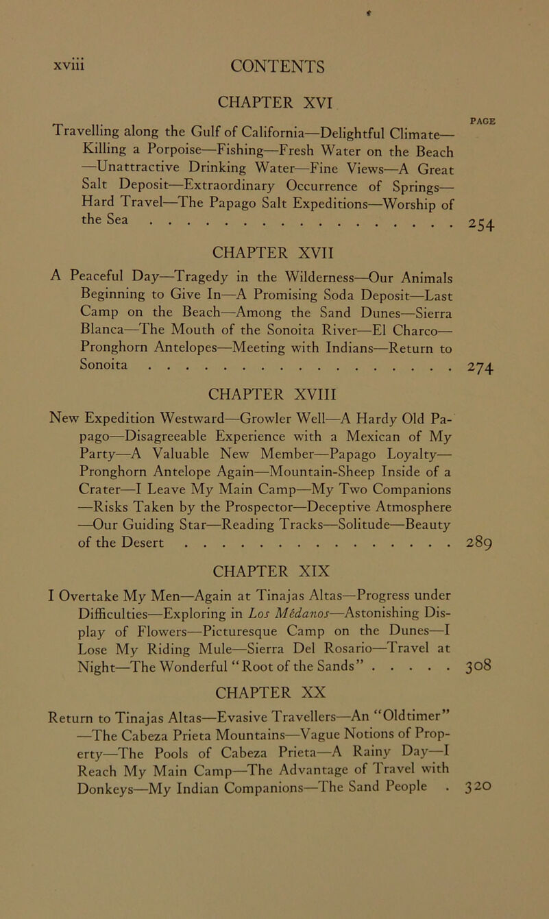 CHAPTER XVI Travelling along the Gulf of California—Delightful Climate- Killing a Porpoise—Fishing—Fresh Water on the Beach —Unattractive Drinking Water—Fine Views—A Great Salt Deposit—Extraordinary Occurrence of Springs— Hard Travel—The Papago Salt Expeditions—Worship of the Sea CHAPTER XVII A Peaceful Day—Tragedy in the Wilderness—Our Animals Beginning to Give In—A Promising Soda Deposit—Last Camp on the Beach—Among the Sand Dunes—Sierra Blanca—The Mouth of the Sonoita River—El Charco— Pronghorn Antelopes—Meeting with Indians—Return to Sonoita CHAPTER XVIII New Expedition Westward—Growler Well—A Hardy Old Pa- pago—Disagreeable Experience with a Mexican of My Party—A Valuable New Member—Papago Loyalty— Pronghorn Antelope Again—Mountain-Sheep Inside of a Crater—I Leave My Main Camp—My Two Companions —Risks Taken by the Prospector—Deceptive Atmosphere -—Our Guiding Star—Reading Tracks—Solitude—Beauty of the Desert CHAPTER XIX I Overtake My Men—Again at Tinajas Altas—Progress under Difficulties—Exploring in Los Medanos—Astonishing Dis- play of Flowers—Picturesque Camp on the Dunes—I Lose My Riding Mule—Sierra Del Rosario—Travel at Night—The Wonderful “Root of the Sands” CHAPTER XX Return to Tinajas Altas—Evasive Travellers—An “Oldtimer” —The Cabeza Prieta Mountains—Vague Notions of Prop- erty—The Pools of Cabeza Prieta—A Rainy Day I Reach My Main Camp—The Advantage of Travel with Donkeys—My Indian Companions—The Sand People . 3