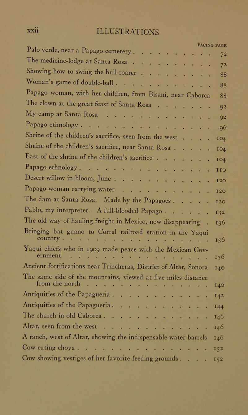 FACING PAGE I alo verde, near a Papago cemetery The medicine-lodge at Santa Rosa . . 7Z Showing how to swing the bull-roarer Woman’s game of double-ball gg Papago woman, with her children, from Bisani, near Caborca 88 The clown at the great feast of Santa Rosa 92 My camp at Santa Rosa Papago ethnology 9g Shrine of the children’s sacrifice, seen from the west .... 104 Shrine of the children’s sacrifice, near Santa Rosa 104 East of the shrine of the children’s sacrifice 104 Papago ethnology Desert willow in bloom, June Papago woman carrying water The dam at Santa Rosa. Made by the Papagoes 120 Pablo, my interpreter. A full-blooded Papago 132 The old way of hauling freight in Mexico, now disappearing . 136 Bringing bat guano to Corral railroad station in the Yaqui country ^5 Yaqui chiefs who in 1909 made peace with the Mexican Gov- ernment 3 ^ Ancient fortifications near Trincheras, District of Altar, Sonora 140 The same side of the mountains, viewed at five miles distance from the north 140 Antiquities of the Papagueria 142 Antiquities of the Papagueria 144 The church in old Caborca 146 Altar, seen from the west 146 A ranch, west of Altar, showing the indispensable water barrels 146 Cow eating choya 152 Cow showing vestiges of her favorite feeding grounds . . . . 152