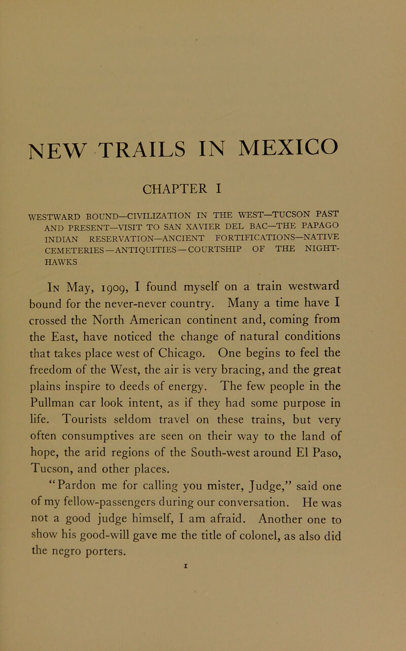 CHAPTER I WESTWARD BOUND—CIVILIZATION IN THE WEST—TUCSON PAST AND PRESENT—VISIT TO SAN XAVIER DEL BAC—THE PAPAGO INDIAN RESERVATION—ANCIENT FORTIFICATIONS—NATIVE CEMETERIES —ANTIQUITIES —COURTSHIP OF THE NIGHT- HAWKS In May, 1909, I found myself on a train westward bound for the never-never country. Many a time have I crossed the North American continent and, coming from the East, have noticed the change of natural conditions that takes place west of Chicago. One begins to feel the freedom of the West, the air is very bracing, and the great plains inspire to deeds of energy. The few people in the Pullman car look intent, as if they had some purpose in life. Tourists seldom travel on these trains, but very often consumptives are seen on their way to the land of hope, the arid regions of the South-west around El Paso, Tucson, and other places. “Pardon me for calling you mister, Judge,” said one of my fellow-passengers during our conversation. He was not a good judge himself, I am afraid. Another one to show his good-will gave me the title of colonel, as also did the negro porters.