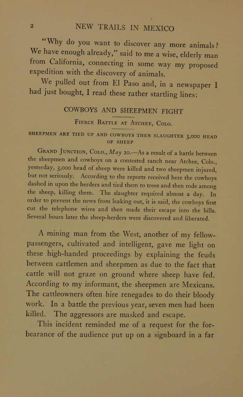 Why do you want to discover any more animals? We have enough already,” said to me a wise, elderly man from California, connecting in some way my proposed expedition with the discovery of animals. We pulled out from El Paso and, in a newspaper I had just bought, I read these rather startling lines: COWBOYS AND SHEEPMEN FIGHT Fierce Battle at Atchee, Colo. SHEEPMEN ARE TIED UP AND COWBOYS THEN SLAUGHTER 3,000 HEAD OF SHEEP Grand Junction, Colo., May 20.—As a result of a battle between the sheepmen and cowboys on a contested ranch near Atchee, Colo., yesterday, 3,000 head of sheep were killed and two sheepmen injured, but not seriously. According to the reports received here the cowboys dashed in upon the herders and tied them to trees and then rode among the sheep, killing them. The slaughter required almost a day. In order to prevent the news from leaking out, it is said, the cowboys first cut the telephone wires and then made their escape into the hills. Several hours later the sheep-herders were discovered and liberated. A mining man from the West, another of my fellow- passengers, cultivated and intelligent, gave me light on these high-handed proceedings by explaining the feuds between cattlemen and sheepmen as due to the fact that cattle will not graze on ground where sheep have fed. According to my informant, the sheepmen are Mexicans. The cattleowners often hire renegades to do their bloody work. In a battle the previous year, seven men had been killed. The aggressors are masked and escape. This incident reminded me of a request for the for- bearance of the audience put up on a signboard in a far