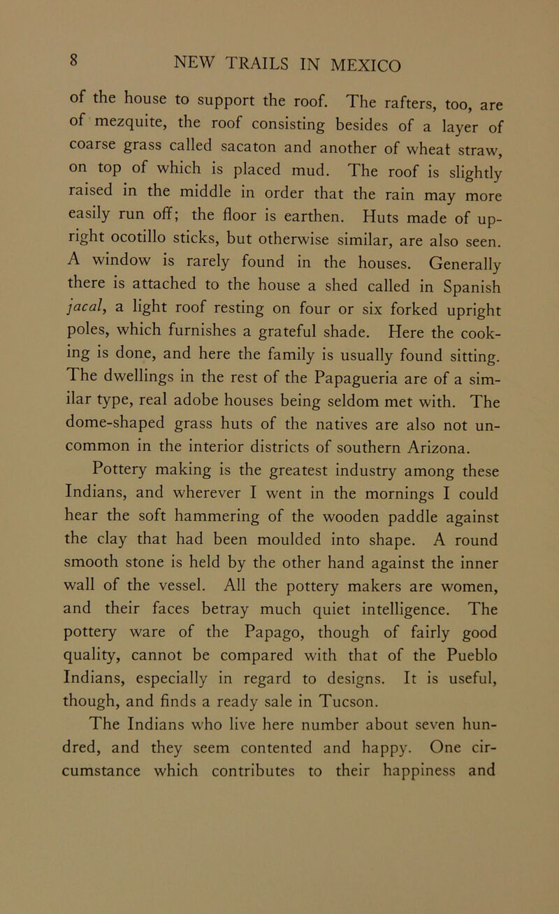 of the house to support the roof. The rafters, too, are of mezquite, the roof consisting besides of a layer of coarse grass called sacaton and another of wheat straw, on top of which is placed mud. The roof is slightly raised in the middle in order that the rain may more easily run off; the floor is earthen. Huts made of up- right ocotillo sticks, but otherwise similar, are also seen. A window is rarely found in the houses. Generally there is attached to the house a shed called in Spanish jacal, a light roof resting on four or six forked upright poles, which furnishes a grateful shade. Here the cook- ing is done, and here the family is usually found sitting. The dwellings in the rest of the Papagueria are of a sim- ilar type, real adobe houses being seldom met with. The dome-shaped grass huts of the natives are also not un- common in the interior districts of southern Arizona. Pottery making is the greatest industry among these Indians, and wherever I went in the mornings I could hear the soft hammering of the wooden paddle against the clay that had been moulded into shape. A round smooth stone is held by the other hand against the inner wall of the vessel. All the pottery makers are women, and their faces betray much quiet intelligence. The pottery ware of the Papago, though of fairly good quality, cannot be compared with that of the Pueblo Indians, especially in regard to designs. It is useful, though, and finds a ready sale in Tucson. The Indians who live here number about seven hun- dred, and they seem contented and happy. One cir- cumstance which contributes to their happiness and