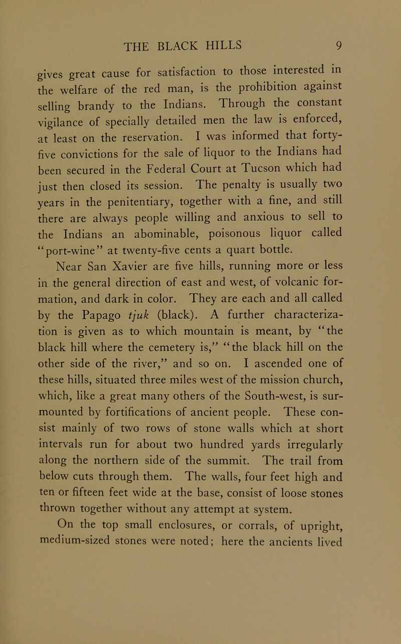 gives great cause for satisfaction to those interested in the welfare of the red man, is the prohibition against selling brandy to the Indians. Through the constant vigilance of specially detailed men the law is enforced, at least on the reservation. I was informed that forty- five convictions for the sale of liquor to the Indians had been secured in the Federal Court at Tucson which had just then closed its session. The penalty is usually two years in the penitentiary, together with a fine, and still there are always people willing and anxious to sell to the Indians an abominable, poisonous liquor called “port-wine” at twenty-five cents a quart bottle. Near San Xavier are five hills, running more or less in the general direction of east and west, of volcanic for- mation, and dark in color. They are each and all called by the Papago tjuk (black). A further characteriza- tion is given as to which mountain is meant, by “the black hill where the cemetery is,” “the black hill on the other side of the river,” and so on. I ascended one of these hills, situated three miles west of the mission church, which, like a great many others of the South-west, is sur- mounted by fortifications of ancient people. These con- sist mainly of two rows of stone walls which at short intervals run for about two hundred yards irregularly along the northern side of the summit. The trail from below cuts through them. The walls, four feet high and ten or fifteen feet wide at the base, consist of loose stones thrown together without any attempt at system. On the top small enclosures, or corrals, of upright, medium-sized stones were noted; here the ancients lived