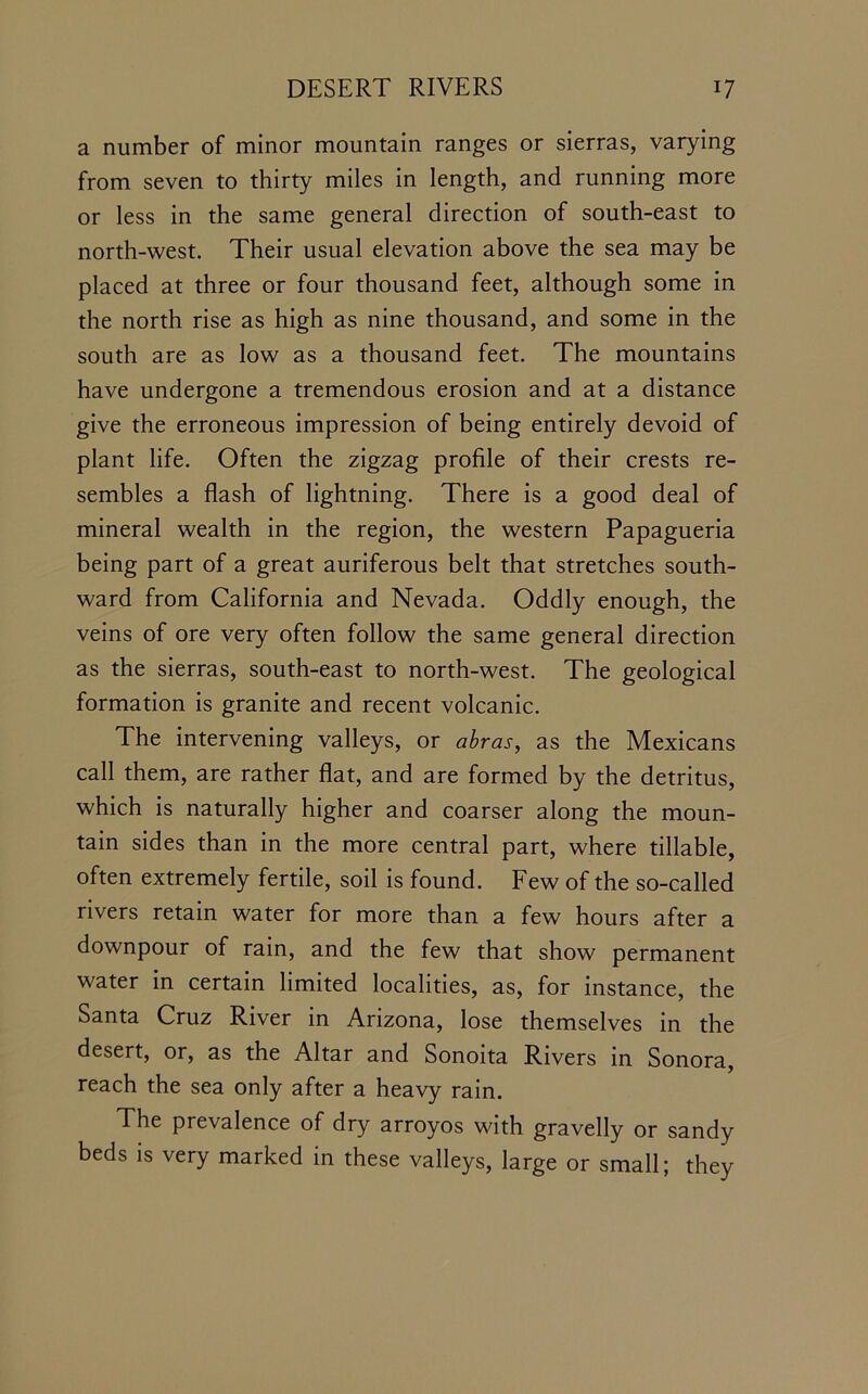 a number of minor mountain ranges or sierras, varying from seven to thirty miles in length, and running more or less in the same general direction of south-east to north-west. Their usual elevation above the sea may be placed at three or four thousand feet, although some in the north rise as high as nine thousand, and some in the south are as low as a thousand feet. The mountains have undergone a tremendous erosion and at a distance give the erroneous impression of being entirely devoid of plant life. Often the zigzag profile of their crests re- sembles a flash of lightning. There is a good deal of mineral wealth in the region, the western Papagueria being part of a great auriferous belt that stretches south- ward from California and Nevada. Oddly enough, the veins of ore very often follow the same general direction as the sierras, south-east to north-west. The geological formation is granite and recent volcanic. The intervening valleys, or abras, as the Mexicans call them, are rather flat, and are formed by the detritus, which is naturally higher and coarser along the moun- tain sides than in the more central part, where tillable, often extremely fertile, soil is found. Few of the so-called rivers retain water for more than a few hours after a downpour of rain, and the few that show permanent water in certain limited localities, as, for instance, the Santa Cruz River in Arizona, lose themselves in the desert, or, as the Altar and Sonoita Rivers in Sonora, reach the sea only after a heavy rain. The prevalence of dry arroyos with gravelly or sandy beds is very marked in these valleys, large or small; they