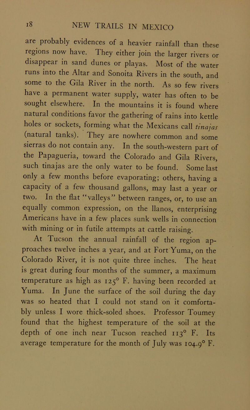 are probably evidences of a heavier rainfall than these regions now have. They either join the larger rivers or disappear in sand dunes or playas. Most of the water runs into the Altar and Sonoita Rivers in the south, and some to the Gila River in the north. As so few rivers have a permanent water supply, water has often to be sought elsewhere. In the mountains it is found where natural conditions favor the gathering of rains into kettle holes or sockets, forming what the Mexicans call tinajas (natural tanks). They are nowhere common and some sierras do not contain any. In the south-western part of the Papagueria, toward the Colorado and Gila Rivers, such tinajas are the only water to be found. Some last only a few months before evaporating; others, having a capacity of a few thousand gallons, may last a year or two. In the flat “valleys” between ranges, or, to use an equally common expression, on the llanos, enterprising Americans have in a few places sunk wells in connection with mining or in futile attempts at cattle raising. At Tucson the annual rainfall of the region ap- proaches twelve inches a year, and at Fort Yuma, on the Colorado River, it is not quite three inches. The heat is great during four months of the summer, a maximum temperature as high as 1250 F. having been recorded at Yuma. In June the surface of the soil during the day was so heated that I could not stand on it comforta- bly unless I wore thick-soled shoes. Professor Tourney found that the highest temperature of the soil at the depth of one inch near Tucson reached 1130 F. Its average temperature for the month of July was 104.90 F.