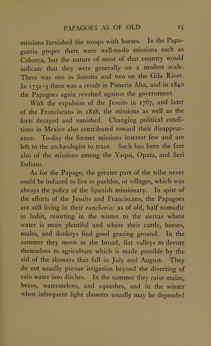 missions furnished the troops with horses. In the Papa- gueria proper there were well-to-do missions such as Caborca, but the nature of most of that country would indicate that they were generally on a modest scale. There was one in Sonoita and two on the Gila River. In 1751-3 there was a revolt in Pimeria Alta, and in 1840 the Papagoes again revolted against the government. With the expulsion of the Jesuits in 1767? and later of the Franciscans in 1828, the missions as well as the forts decayed and vanished. Changing political condi- tions in Mexico also contributed toward their disappear- ance. To-day the former missions interest few and are left to the archaeologist to trace. Such has been the fate also of the missions among the Yaqui, Opata, and Seri Indians. As for the Papago, the greater part of the tribe never could be induced to live in pueblos, or villages, which was always the policy of the Spanish missionary. In spite of the efforts of the Jesuits and Franciscans, the Papagoes are still living in their rancherias as of old, half nomadic in habit, resorting in the winter to the sierras where water is more plentiful and where their cattle, horses, mules, and donkeys find good grazing ground. In the summer they move to the broad, flat valleys to devote themselves to agriculture which is made possible by the aid of the showers that fall in July and August. They do not usually pursue irrigation beyond the diverting of rain water into ditches. In the summer they raise maize, beans, watermelons, and squashes, and in the winter when infrequent light showers usually may be depended