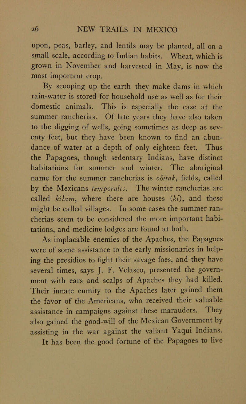 upon, peas, barley, and lentils may be planted, all on a small scale, according to Indian habits. Wheat, which is grown in November and harvested in May, is now the most important crop. By scooping up the earth they make dams in which rain-water is stored for household use as well as for their domestic animals. This is especially the case at the summer rancherias. Of late years they have also taken to the digging of wells, going sometimes as deep as sev- enty feet, but they have been known to find an abun- dance of water at a depth of only eighteen feet. Thus the Papagoes, though sedentary Indians, have distinct habitations for summer and winter. The aboriginal name for the summer rancherias is ooitak, fields, called by the Mexicans temporales. The winter rancherias are called kibim, where there are houses (ki), and these might be called villages. In some cases the summer ran- cherias seem to be considered the more important habi- tations, and medicine lodges are found at both. As implacable enemies of the Apaches, the Papagoes were of some assistance to the early missionaries in help- ing the presidios to fight their savage foes, and they have several times, says J. F. Velasco, presented the govern- ment with ears and scalps of Apaches they had killed. Their innate enmity to the Apaches later gained them the favor of the Americans, who received their valuable assistance in campaigns against these marauders. They also gained the good-will of the Mexican Government by assisting in the war against the valiant Yaqui Indians. It has been the good fortune of the Papagoes to live