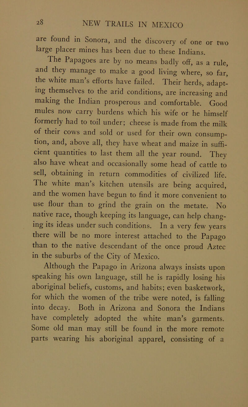 are found in Sonora, and the discovery of one or two large placer mines has been due to these Indians. The Papagoes are by no means badly off, as a rule, and they manage to make a good living where, so far, the white man s efforts have failed. Their herds, adapt- ing themselves to the arid conditions, are increasing and making the Indian prosperous and comfortable. Good mules now carry burdens which his wife or he himself formerly had to toil under; cheese is made from the milk of their cows and sold or used for their own consump- tion, and, above all, they have wheat and maize in suffi- cient quantities to last them all the year round. They also have wheat and occasionally some head of cattle to sell, obtaining in return commodities of civilized life. The white man’s kitchen utensils are being acquired, and the women have begun to find it more convenient to use flour than to grind the grain on the metate. No native race, though keeping its language, can help chang- ing its ideas under such conditions. In a very few years there will be no more interest attached to the Papago than to the native descendant of the once proud Aztec in the suburbs of the City of Mexico. Although the Papago in Arizona always insists upon speaking his own language, still he is rapidly losing his aboriginal beliefs, customs, and habits; even basketwork, for which the women of the tribe were noted, is falling into decay. Both in Arizona and Sonora the Indians have completely adopted the white man’s garments. Some old man may still be found in the more remote parts wearing his aboriginal apparel, consisting of a