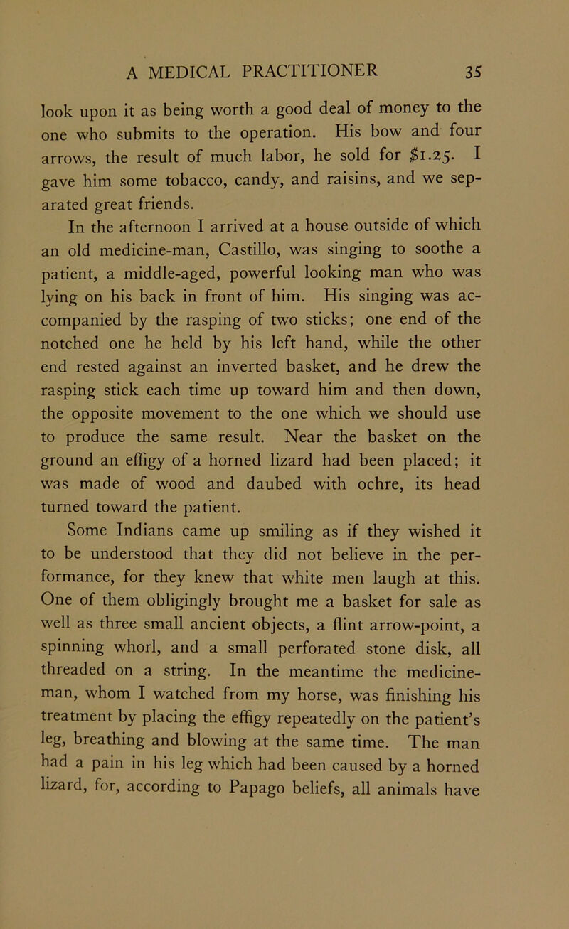 look upon it as being worth a good deal of money to the one who submits to the operation. His bow and four arrows, the result of much labor, he sold for $1.2$. I gave him some tobacco, candy, and raisins, and we sep- arated great friends. In the afternoon I arrived at a house outside of which an old medicine-man, Castillo, was singing to soothe a patient, a middle-aged, powerful looking man who was lying on his back in front of him. His singing was ac- companied by the rasping of two sticks; one end of the notched one he held by his left hand, while the other end rested against an inverted basket, and he drew the rasping stick each time up toward him and then down, the opposite movement to the one which we should use to produce the same result. Near the basket on the ground an effigy of a horned lizard had been placed; it was made of wood and daubed with ochre, its head turned toward the patient. Some Indians came up smiling as if they wished it to be understood that they did not believe in the per- formance, for they knew that white men laugh at this. One of them obligingly brought me a basket for sale as well as three small ancient objects, a flint arrow-point, a spinning whorl, and a small perforated stone disk, all threaded on a string. In the meantime the medicine- man, whom I watched from my horse, was finishing his treatment by placing the effigy repeatedly on the patient’s leg, breathing and blowing at the same time. The man had a pain in his leg which had been caused by a horned lizard, for, according to Papago beliefs, all animals have
