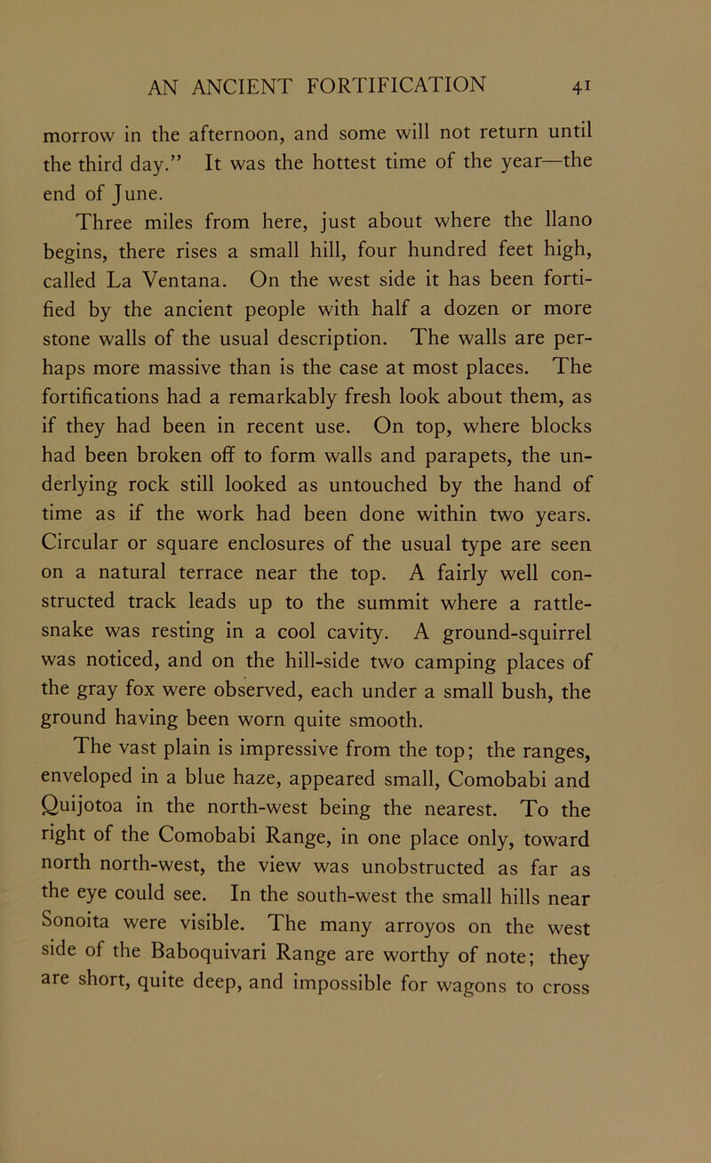 morrow in the afternoon, and some will not return until the third day.” It was the hottest time of the year—the end of June. Three miles from here, just about where the llano begins, there rises a small hill, four hundred feet high, called La Ventana. On the west side it has been forti- fied by the ancient people with half a dozen or more stone walls of the usual description. The walls are per- haps more massive than is the case at most places. The fortifications had a remarkably fresh look about them, as if they had been in recent use. On top, where blocks had been broken off to form walls and parapets, the un- derlying rock still looked as untouched by the hand of time as if the work had been done within two years. Circular or square enclosures of the usual type are seen on a natural terrace near the top. A fairly well con- structed track leads up to the summit where a rattle- snake was resting in a cool cavity. A ground-squirrel was noticed, and on the hill-side two camping places of the gray fox were observed, each under a small bush, the ground having been worn quite smooth. The vast plain is impressive from the top; the ranges, enveloped in a blue haze, appeared small, Comobabi and Quijotoa in the north-west being the nearest. To the right of the Comobabi Range, in one place only, toward north north-west, the view was unobstructed as far as the eye could see. In the south-west the small hills near Sonoita were visible. The many arroyos on the west side of the Baboquivari Range are worthy of note; they are short, quite deep, and impossible for wagons to cross