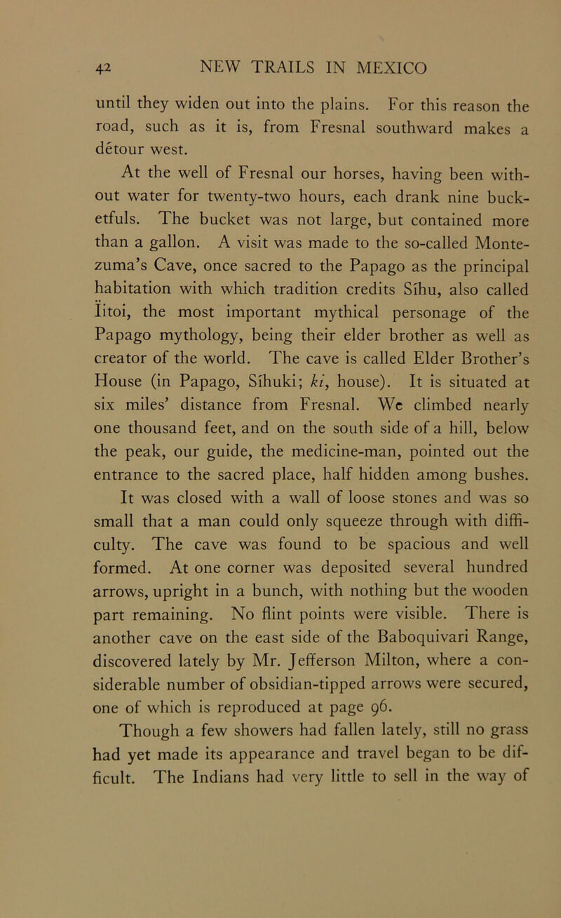 until they widen out into the plains. For this reason the road, such as it is, from Fresnal southward makes a detour west. At the well of Fresnal our horses, having been with- out water for twenty-two hours, each drank nine buck- etfuls. The bucket was not large, but contained more than a gallon. A visit was made to the so-called Monte- zuma’s Cave, once sacred to the Papago as the principal habitation with which tradition credits Sihu, also called Iitoi, the most important mythical personage of the Papago mythology, being their elder brother as well as creator of the world. The cave is called Elder Brother’s House (in Papago, Sihuki; ki, house). It is situated at six miles’ distance from Fresnal. We climbed nearly one thousand feet, and on the south side of a hill, below the peak, our guide, the medicine-man, pointed out the entrance to the sacred place, half hidden among bushes. It was closed with a wall of loose stones and was so small that a man could only squeeze through with diffi- culty. The cave was found to be spacious and well formed. At one corner was deposited several hundred arrows, upright in a bunch, with nothing but the wooden part remaining. No flint points were visible. There is another cave on the east side of the Baboquivari Range, discovered lately by Mr. Jefferson Milton, where a con- siderable number of obsidian-tipped arrows were secured, one of which is reproduced at page 96. Though a few showers had fallen lately, still no grass had yet made its appearance and travel began to be dif- ficult. The Indians had very little to sell in the way of