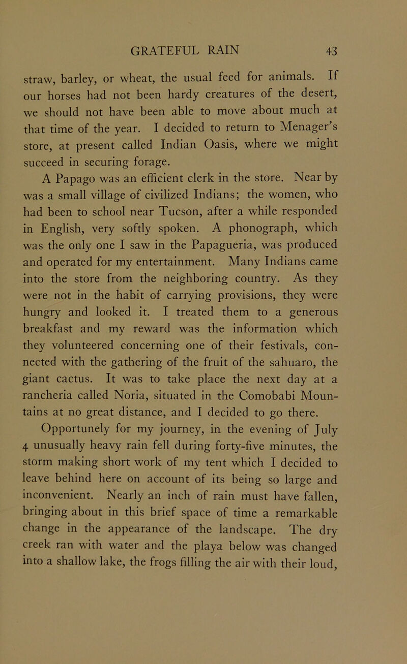 straw, barley, or wheat, the usual feed for animals. If our horses had not been hardy creatures of the desert, we should not have been able to move about much at that time of the year. I decided to return to Menager’s store, at present called Indian Oasis, where we might succeed in securing forage. A Papago was an efficient clerk in the store. Near by was a small village of civilized Indians; the women, who had been to school near Tucson, after a while responded in English, very softly spoken. A phonograph, which was the only one I saw in the Papagueria, was produced and operated for my entertainment. Many Indians came into the store from the neighboring country. As they were not in the habit of carrying provisions, they were hungry and looked it. I treated them to a generous breakfast and my reward was the information which they volunteered concerning one of their festivals, con- nected with the gathering of the fruit of the sahuaro, the giant cactus. It was to take place the next day at a rancheria called Noria, situated in the Comobabi Moun- tains at no great distance, and I decided to go there. Opportunely for my journey, in the evening of July 4 unusually heavy rain fell during forty-five minutes, the storm making short work of my tent which I decided to leave behind here on account of its being so large and inconvenient. Nearly an inch of rain must have fallen, bringing about in this brief space of time a remarkable change in the appearance of the landscape. The dry creek ran with water and the playa below was changed into a shallow lake, the frogs filling the air with their loud,