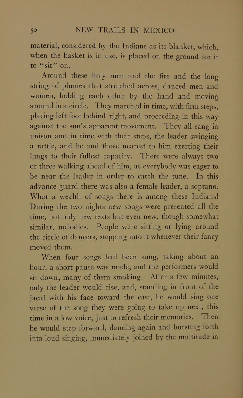 material, considered by the Indians as its blanket, which, when the basket is in use, is placed on the ground for it to “sit” on. Around these holy men and the fire and the long string of plumes that stretched across, danced men and women, holding each other by the hand and moving around in a circle. They marched in time, with firm steps, placing left foot behind right, and proceeding in this way against the sun’s apparent movement. They all sang in unison and in time with their steps, the leader swinging a rattle, and he and those nearest to him exerting their lungs to their fullest capacity. There were always two or three walking ahead of him, as everybody was eager to be near the leader in order to catch the tune. In this advance guard there was also a female leader, a soprano. What a wealth of songs there is among these Indians! During the two nights new songs were presented all the time, not only new texts but even new, though somewhat similar, melodies. People were sitting or lying around the circle of dancers, stepping into it whenever their fancy moved them. When four songs had been sung, taking about an hour, a short pause was made, and the performers would sit down, many of them smoking. After a few minutes, only the leader would rise, and, standing in front of the jacal with his face toward the east, he would sing one verse of the song they were going to take up next, this time in a low voice, just to refresh their memories. Then he would step forward, dancing again and bursting forth into loud singing, immediately joined by the multitude in