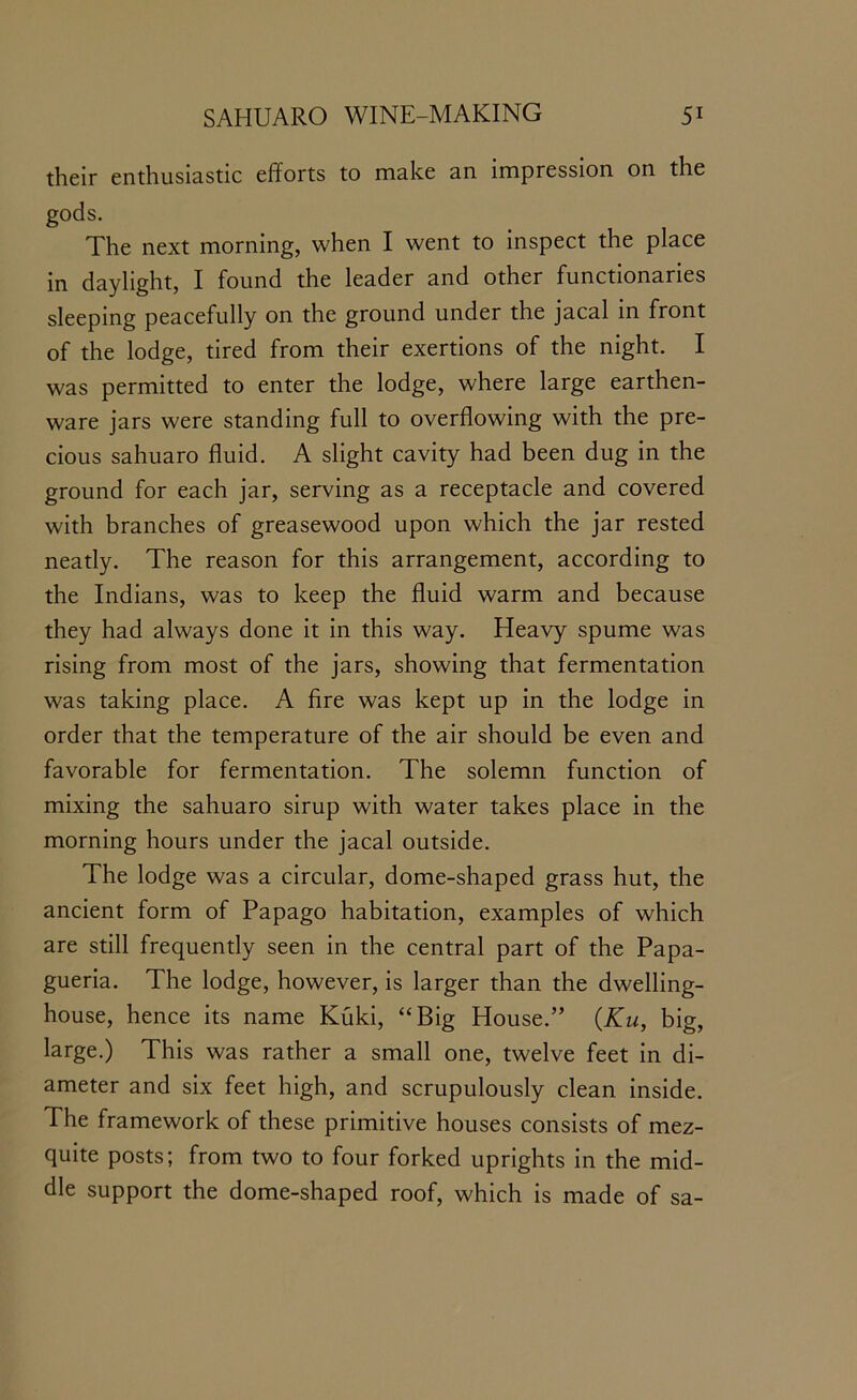 their enthusiastic efforts to make an impression on the gods. The next morning, when I went to inspect the place in daylight, I found the leader and other functionaries sleeping peacefully on the ground under the jacal in front of the lodge, tired from their exertions of the night. I was permitted to enter the lodge, where large earthen- ware jars were standing full to overflowing with the pre- cious sahuaro fluid. A slight cavity had been dug in the ground for each jar, serving as a receptacle and covered with branches of greasewood upon which the jar rested neatly. The reason for this arrangement, according to the Indians, was to keep the fluid warm and because they had always done it in this way. Heavy spume was rising from most of the jars, showing that fermentation was taking place. A fire was kept up in the lodge in order that the temperature of the air should be even and favorable for fermentation. The solemn function of mixing the sahuaro sirup with water takes place in the morning hours under the jacal outside. The lodge was a circular, dome-shaped grass hut, the ancient form of Papago habitation, examples of which are still frequently seen in the central part of the Papa- gueria. The lodge, however, is larger than the dwelling- house, hence its name Kuki, “Big House.” (Ku, big, large.) This was rather a small one, twelve feet in di- ameter and six feet high, and scrupulously clean inside. The framework of these primitive houses consists of mez- quite posts; from two to four forked uprights in the mid- dle support the dome-shaped roof, which is made of sa-