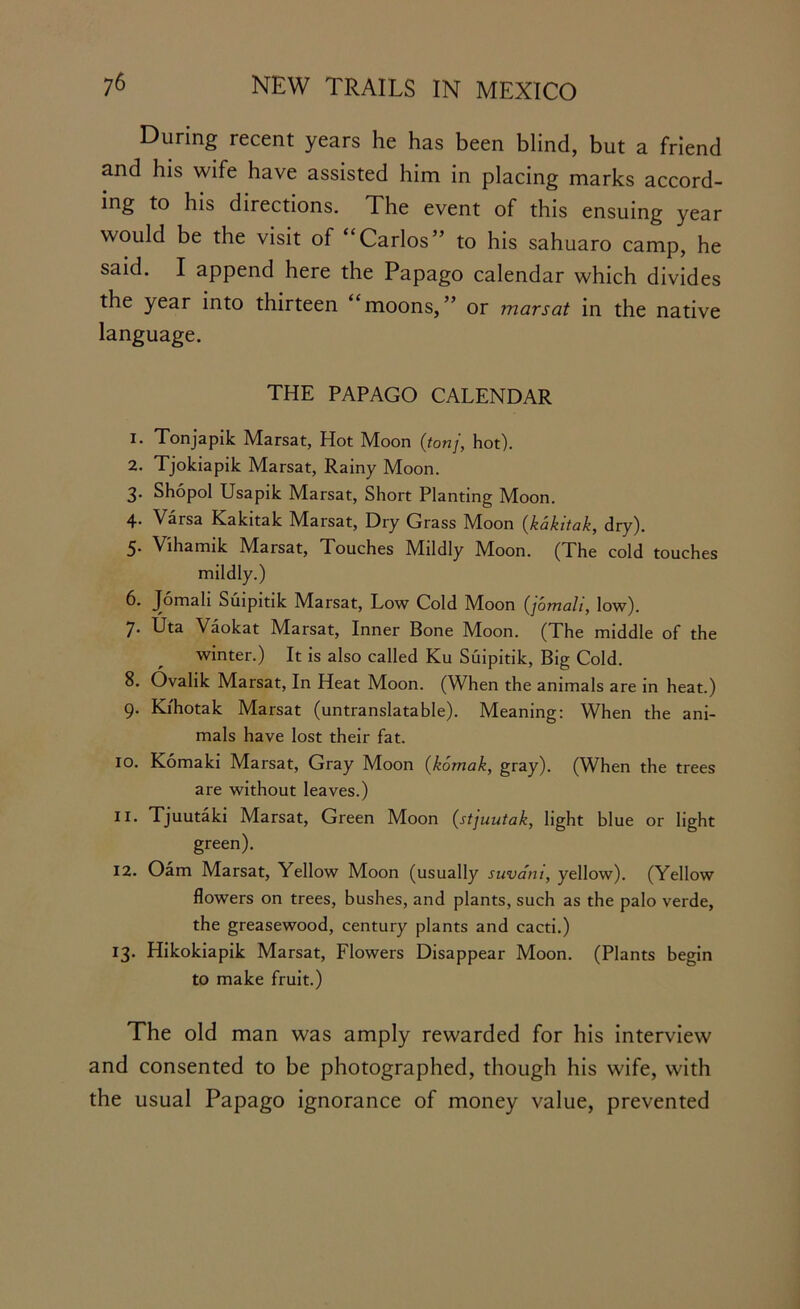 During recent years he has been blind, but a friend and his wife have assisted him in placing marks accord- ing to his directions. The event of this ensuing year would be the visit of ‘ Carlos” to his sahuaro camp, he said. I append here the Papago calendar which divides the year into thirteen “moons,” or mar sat in the native language. THE PAPAGO CALENDAR 1. Tonjapik Marsat, Hot Moon (tonj, hot). 2. Tjokiapik Marsat, Rainy Moon. 3. Shopol Usapik Marsat, Short Planting Moon. 4* Varsa Kakitak Marsat, Dry Grass Moon (kakitak, dry). 5* Vihamik M^arsat, Touches Maldly M!oon. (The cold touches mildly.) 6. Jomali Suipitik Marsat, Low Cold Moon (jomali, low). 7. Uta Vaokat Marsat, Inner Bone Moon. (The middle of the winter.) It is also called Ku Suipitik, Big Cold. 8. Ovalik Marsat, In Heat Moon. (When the animals are in heat.) 9. Kihotak Marsat (untranslatable). Meaning: When the ani- mals have lost their fat. 10. Komaki Marsat, Gray Moon (komak, gray). (When the trees are without leaves.) 11. Tjuutaki Marsat, Green Moon (stjuutak, light blue or light green). 12. Oam Marsat, Yellow Moon (usually suvani, yellow). (Yellow flowers on trees, bushes, and plants, such as the palo verde, the greasewood, century plants and cacti.) 13. Hikokiapik Marsat, Flowers Disappear Moon. (Plants begin to make fruit.) The old man was amply rewarded for his interview and consented to be photographed, though his wife, with the usual Papago ignorance of money value, prevented