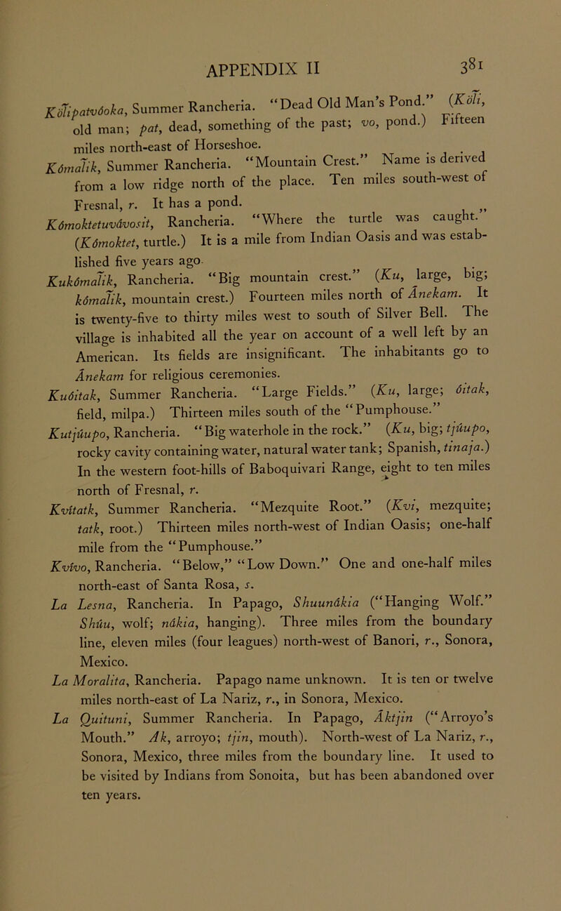 Kdlipatvdoka, Summer Rancheria. “ Dead Old Man’s Pond (Koh, old man; pat, dead, something of the past; vo, pond.) Idteen miles north-east of Horseshoe. Kdmalik, Summer Rancheria. “Mountain Crest.” Name is derived from a low ridge north of the place. Ten miles south-west of Fresnal, r. It has a pond. K dmoktetuvdvosit, Rancheria. “Where the turtle was caught. (Kdmoktet, turtle.) It is a mile from Indian Oasis and was estab- lished five years ago Kukdmalik, Rancheria. “Big mountain crest.” (Ku, large, big; kdmalik, mountain crest.) Fourteen miles north of Anekam. It is twenty-five to thirty miles west to south of Silver Bell. The village is inhabited all the year on account of a well left by an American. Its fields are insignificant. The inhabitants go to Anekam for religious ceremonies. Kuditak, Summer Rancheria. “Large Fields.’ (Xu, large; ditak, field, milpa.) Thirteen miles south of the “Pumphouse.” Kutjuupo, Rancheria. “ Big waterhole in the rock.” (Xu, big; tjuupo, rocky cavity containing water, natural water tank; Spanish, tinaja.) In the western foot-hills of Baboquivari Range, ejght to ten miles north of Fresnal, r. Kvitatk, Summer Rancheria. “Mezquite Root.” (Kvi, mezquite; tatk, root.) Thirteen miles north-west of Indian Oasis; one-half mile from the “Pumphouse.” Kvivo, Rancheria. “Below,” “Low Down.” One and one-half miles north-east of Santa Rosa, .r. La Lesna, Rancheria. In Papago, Shuunakia (“Hanging Wolf.” Shiiu, wolf; ndkia, hanging). Three miles from the boundary line, eleven miles (four leagues) north-west of Banori, r., Sonora, Mexico. La Moralita, Rancheria. Papago name unknown. It is ten or twelve miles north-east of La Nariz, r., in Sonora, Mexico. La Quituni, Summer Rancheria. In Papago, Aktjin (“Arroyo’s Mouth.” Ak, arroyo; tjin, mouth). North-west of La Nariz, r., Sonora, Mexico, three miles from the boundary line. It used to be visited by Indians from Sonoita, but has been abandoned over ten years.