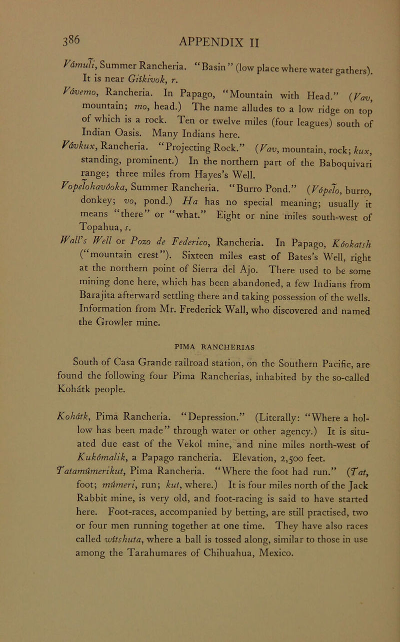 Summer Rancheria. “ Basin ” (low place where water gathers). It is near Giikivok, r. Vdvemo, Rancheria. In Papago, “Mountain with Head.” {Vav, mountain; mo, head.) The name alludes to a low ridge on top of which is a rock. Ten or twelve miles (four leagues) south of Indian Oasis. Many Indians here. Vdvkux, Rancheria. ‘Projecting Rock.” {Vav, mountain, rock; kux, standing, prominent.) In the northern part of the Baboquivari range; three miles from Hayes’s Well. Vopelohavdoka, Summer Rancheria. “Burro Pond.” {Vdpelo, burro, donkey; vo, pond.) Ha has no special meaning; usually it means “there” or “what.” Eight or nine miles south-west of Topahua, j. IVall s Well or Pozo de Federico, Rancheria. In Papago, Kdokatsh (“mountain crest”). Sixteen miles east of Bates’s Well, right at the noithern point of Sierra del Ajo. There used to be some mining done here, which has been abandoned, a few Indians from Barajita afterward settling there and taking possession of the wells. Information from Mr. Frederick Wall, who discovered and named the Growler mine. PIMA RANCHERIAS South of Casa Grande railroad station, on the Southern Pacific, are found the following four Pima Rancherias, inhabited by the so-called Kohatk people. Kohatk, Pima Rancheria. “Depression.” (Literally: “Where a hol- low has been made” through water or other agency.) It is situ- ated due east of the Vekol mine, and nine miles north-west of Kukdmalik, a Papago rancheria. Elevation, 2,500 feet. Tatamdmerikut, Pima Rancheria. “Where the foot had run.” {Tat, foot; mumeri, run; kut, where.) It is four miles north of the Jack Rabbit mine, is very old, and foot-racing is said to have started here. Foot-races, accompanied by betting, are still practised, two or four men running together at one time. They have also races called untshuta, where a ball is tossed along, similar to those in use among the Tarahumares of Chihuahua, Mexico.