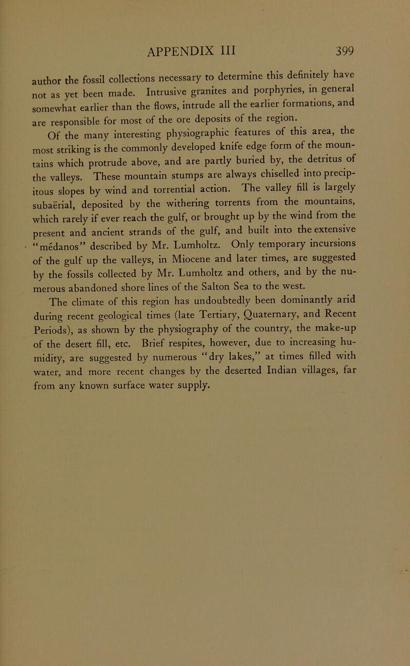 author the fossil collections necessary to determine this definitely have not as yet been made. Intrusive granites and porphyries, in general somewhat earlier than the flows, intrude all the earlier formations, and are responsible for most of the ore deposits of the region. Of the many interesting physiographic features of this area, the most striking is the commonly developed knife edge form of the moun- tains which protrude above, and are partly buried by, the detritus of the valleys. These mountain stumps are always chiselled into precip- itous slopes by wind and torrential action. The valley fill is largely subaerial, deposited by the withering torrents from the mountains, which rarely if ever reach the gulf, or brought up by the wind from the present and ancient strands of the gulf, and built into the extensive “medanos” described by Mr. Lumholtz. Only temporary incursions of the gulf up the valleys, in Miocene and later times, are suggested by the fossils collected by Mr. Lumholtz and others, and by the nu- merous abandoned shore lines of the Salton Sea to the west. The climate of this region has undoubtedly been dominantly arid during recent geological times (late Tertiary, Quaternary, and Recent Periods), as shown by the physiography of the country, the make-up of the desert fill, etc. Brief respites, however, due to increasing hu- midity, are suggested by numerous “dry lakes,” at times filled with water, and more recent changes by the deserted Indian villages, far from any known surface water supply.