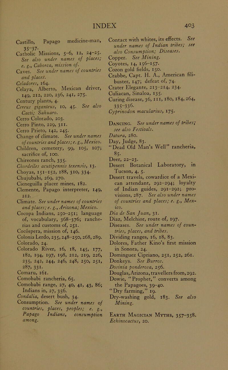 Castillo, Papago medicine-man, 35-37- Catholic Missions, 5-6, 12, 24-25. See also under names of places; e. g., Caborca, mission of. Caves. See under names of countries and places. Celadores, 164. Celaya, Alberto, Mexican driver, 149, 212, 220, 236, 241, 275. Century plants, 4. Cereus giganteus, 10, 45. See also Cacti; Sahuaro. Cerro Colorado, 203. Cerro Pinto, 229, 311. Cerro Prieto, 142, 245. Change of climate. See under names of countries and places; e. g., Mexico. Children, cemetery, 99, 105, 107; sacrifice of, 100. Chireones ranch, 335. Chordeiles acutipennis texensis, 13. Choyas, 151-152, 188, 310, 334. Chujubabi, 269, 270. Cieneguilla placer mines, 182. Clemente, Papago interpreter, 149, 212. Climate. See under names of countries and places; e. g., Arizona; Mexico. Cocopa Indians, 250-251; language of, vocabulary, 368-376; ranche- rias and customs of, 251. Cocospera, mission of, 146. Colonia Lerdo, 235, 248-250, 268,289. Colorado, 24. Colorado River, 16, 18, 145, 177, 182, 194, 197, 198, 212, 219, 226, 235, 242, 244, 246, 248, 250, 251, 287, 331. Comaru, 161. Comobabi rancheria, 65. Comobabi range, 27, 40, 41, 43, 86; Indians in, 27, 356. Condalia, desert bush, 34. Consumption. See under names of countries, places, peoples; e. g., Papago Indians, consumption among. Contact with whites, its effects. See under names of Indian tribes; see also Consumption; Diseases. Copper. See Mining. Coyotes, 14, 156-157. Cozon gold fields, 150. Crabbe, Capt. H. A., American fili- buster, 147; defeat of, 74. Crater Elegante, 213-214, 234. Culiacan, Sinaloa, 135. Curing disease, 36, 111, 180, 184, 264, 335-336. Cyprinodon macularius, 175. Dancing. See under names of tribes; see also Festivals. Datura, 280. Day, Judge, 83. “Dead Old Man’s Well” rancheria, 85- Deer, 22-23. Desert Botanical Laboratory, in Tucson, 4, 5. Desert travels, cowardice of a Mexi- can attendant, 292-294; loyalty of Indian guides, 291-292; pro- visions, 287. See also under names of countries and places; e. g., Mex- ico. Dia de San Juan, 31. Diaz, Melchior, route of, 197. Diseases. See under names of coun- tries, places, and tribes. Dividing ranges, 16, 18, 83. Dolores, Father Kino’s first mission in Sonora, 24. Dominguez Cipriano, 251, 252, 261. Donkeys. See Burros. Dosinia ponderosa, 256. Douglas, Arizona, travellers from, 292. Dowie, “Prophet,” converts among the Papagoes, 39-40. “Dry farming,” 19. Dry-washing gold, 183. See also Mining. Earth Magician Myths, 357-358. Echinocactus, 20.