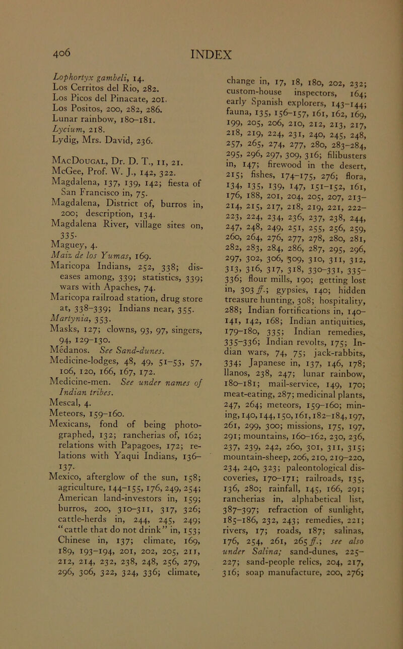 Lophortyx gambeli, 14. Los Cerritos del Rio, 282. Los Picos del Pinacate, 201. Los Positos, 200, 282, 286. Lunar rainbow, 180-181. Lychim, 218. Lydig, Mrs. David, 236. MacDougal, Dr. D. T., n, 21. McGee, Prof. W. J., 142, 322. Magdalena, 137, 139, 142; fiesta of San Francisco in, 75. Magdalena, District of, burros in, 200; description, 134. Magdalena River, village sites on, 335- Maguey, 4. Maiz de los Yumas, 169. Maricopa Indians, 252, 338; dis- eases among, 339; statistics, 339; wars with Apaches, 74. Maricopa railroad station, drug store at, 338-339; Indians near, 355. Martynia, 353. Masks, 127; clowns, 93, 97, singers, 94, 129-130. Medanos. See Sand-dunes. Medicine-lodges, 48, 49, 51-53, 57, 106, 120, 166, 167, 172. Medicine-men. See under names of Indian tribes. Mescal, 4. Meteors, 159-160. Mexicans, fond of being photo- graphed, 132; rancherias of, 162; relations with Papagoes, 172; re- lations with Yaqui Indians, 136— 137- Mexico, afterglow of the sun, 158; agriculture, 144-155, 176, 249, 254; American land-investors in, 159; burros, 200, 310-311, 317, 326; cattle-herds in, 244, 245, 249; “cattle that do not drink” in, 153; Chinese in, 137; climate, 169, 189, 193-194, 201, 202, 205, 211, 212, 214, 232, 238, 248, 256, 279, 296, 306, 322, 324, 336; climate, change in, 17, 18, 180, 202, 232; custom-house inspectors, 164; early Spanish explorers, 143-144; fauna, 135, 156-157, 161, 162, 169, 199, 205, 206, 210, 212, 213, 217, 218, 219, 224, 231, 240, 245, 248, 257, 265, 274, 277, 280, 283-284, 295> 296, 297, 309, 316; filibusters in, 147; firewood in the desert, 215; fishes, 174-175, 276; flora, *34> 135. l39> H7> 151-152, 161, 176, 188, 201, 204, 205, 207, 213- 214, 215, 217, 218, 219, 221, 222- 223, 224, 234, 236, 237, 238, 244, 247, 248, 249, 251, 255, 256, 259, 260, 264, 276, 277, 278, 280, 281, 282, 283, 284, 286, 287, 295, 296, 297> 302, 306, 309, 310, 311, 312, 3G, 316, 317 318, 330-331, 335- 336; flour mills, 190; getting lost in, 3°3/-; gypsies, 140; hidden treasure hunting, 308; hospitality, 288; Indian fortifications in, 140- 141, 142, 168; Indian antiquities, 179- 180, 335; Indian remedies, 335-336; Indian revolts, 175; In- dian wars, 74, 75; jack-rabbits, 334; Japanese in, 137, 146, 178; llanos, 238, 247; lunar rainbow, 180- 181; mail-service, 149, 170; meat-eating, 287; medicinal plants, 247, 264; meteors, 159-160; min- ing, 140,144,150,161,182-184,197, 261, 299, 300; missions, 175, 197, 291; mountains, 160-162, 230, 236, 237, 239, 242, 260, 301, 311, 315; mountain-sheep, 206, 210, 219-220, 234, 240, 323; paleontological dis- coveries, 170-171; railroads, 135, 136, 280; rainfall, 145, 166, 291; rancherias in, alphabetical list, 387-397; refraction of sunlight, 185-186, 232, 243; remedies, 221; rivers, 17; roads, 187; salinas, 176, 254, 261, 265^.; see also under Salina; sand-dunes, 225- 227; sand-people relics, 204, 217, 316; soap manufacture, 200, 276;