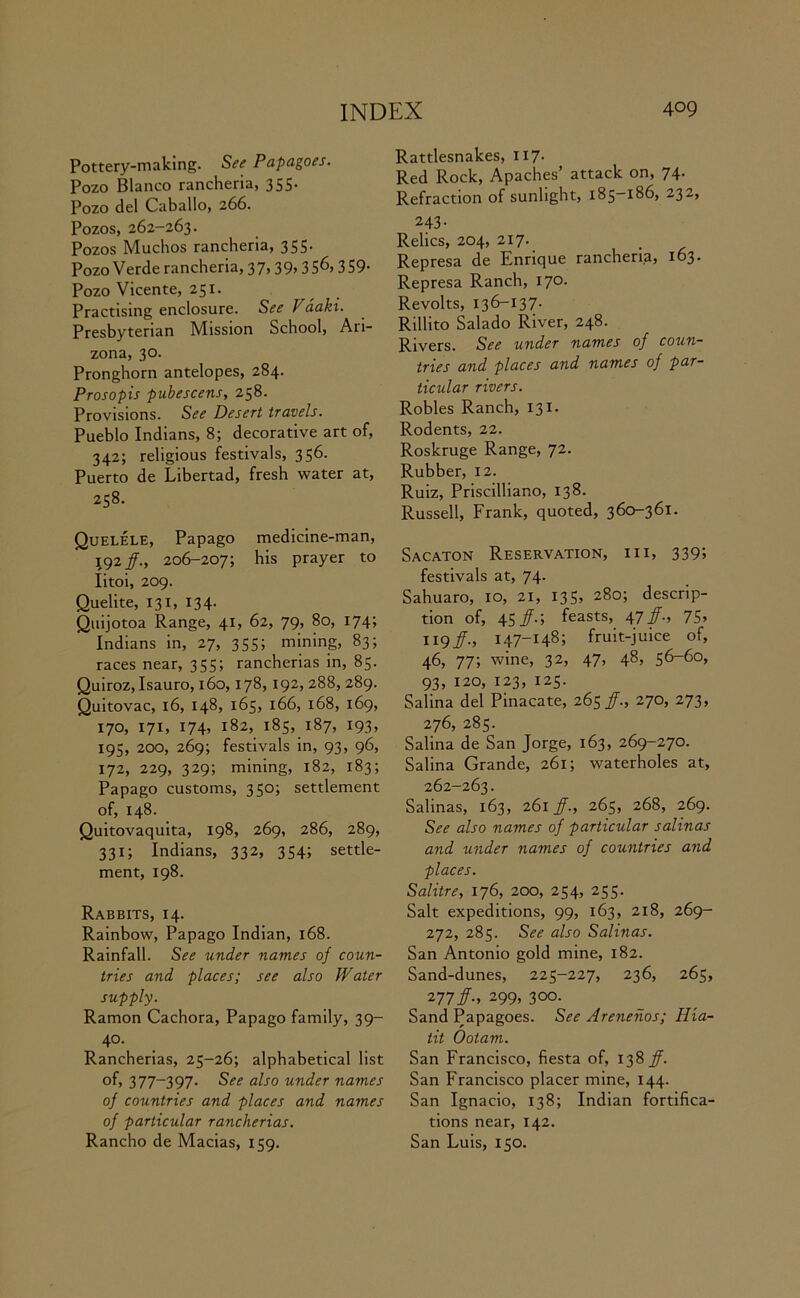 Pottery-making. See Papagoes. Pozo Blanco rancheria, 355. Pozo del Caballo, 266. Pozos, 262-263. Pozos Muchos rancheria, 355. Pozo Verde rancheria, 37,39> 3 5^, 359- Pozo Vicente, 251. Practising enclosure. See Vaaki. Presbyterian Mission School, Ari- zona, 30. Pronghorn antelopes, 284. Prosopis pubescens, 258. Provisions. See Desert travels. Pueblo Indians, 8; decorative art of, 342; religious festivals, 356. Puerto de Libertad, fresh water at, 258. Quelele, Papago medicine-man, 192/., 206-207; his prayer to Iitoi, 209. Quelite, 131, 134. Quijotoa Range, 41, 62, 79, 80, 174; Indians in, 27, 355; mining, 83; races near, 355; rancherias in, 85. Quiroz, Isauro, 160,178, 192, 288, 289. Quitovac, 16, 148, 165, 166, 168, 169, 170, 171, 174, 182, 185, 187, 193, 195, 200, 269; festivals in, 93, 96, 172, 229, 329; mining, 182, 183; Papago customs, 350; settlement of, 148. Quitovaquita, 198, 269, 286, 289, 331; Indians, 332, 354; settle- ment, 198. Rabbits, 14. Rainbow, Papago Indian, 168. Rainfall. See under names of coun- tries and places; see also Water supply. Ramon Cachora, Papago family, 39- 40. Rancherias, 25-26; alphabetical list of, 377-397. See also under names of countries and places and names of particular rancherias. Rancho de Macias, 159. Rattlesnakes, 117. Red Rock, Apaches’ attack on, 74. Refraction of sunlight, 185-186, 232, 243- Relics, 204, 217. Represa de Enrique rancheria, 163. Represa Ranch, 170. Revolts, 136-137. Rillito Salado River, 248. Rivers. See under names of coun- tries and places and names of par- ticular rivers. Robles Ranch, 131. Rodents, 22. Roskruge Range, 72. Rubber, 12. Ruiz, Priscilliano, 138. Russell, Frank, quoted, 360-361. Sacaton Reservation, hi, 339; festivals at, 74. Sahuaro, 10, 21, I35> 280; descrip- tion of, 45/.; feasts, 47/., 75> 119/., 147-148; fruit-juice of, 46, 77; wine, 32, 47, 48, 56-60, 93, 120, 123, 125. Salina del Pinacate, 265/., 270, 273, 276, 285. Salina de San Jorge, 163, 269-270. Salina Grande, 261; waterholes at, 262-263. Salinas, 163, 261 /., 265, 268, 269. See also names of particular salinas and under names of countries and places. Salitre, 176, 200, 254, 255. Salt expeditions, 99, 163, 218, 269- 272, 285. See also Salinas. San Antonio gold mine, 182. Sand-dunes, 225-227, 236, 265, 277#-. 299, 300. Sand Papagoes. See Arenenos; Hia- tit Ootam. San Francisco, fiesta of, 138 ff. San Francisco placer mine, 144. San Ignacio, 138; Indian fortifica- tions near, 142. San Luis, 150.