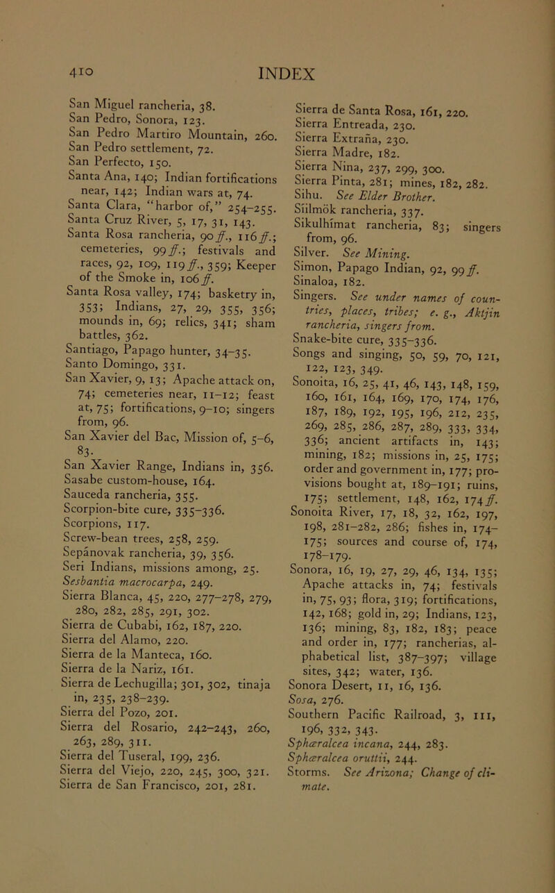 San Miguel rancheria, 38. San Pedro, Sonora, 123. San Pedro Martiro Mountain, 260. San Pedro settlement, 72. San Perfecto, 150. Santa Ana, 140; Indian fortifications near, 142; Indian wars at, 74. Santa Clara, “harbor of,” 254—255. Santa Cruz River, 5, 17, 31, 143. Santa Rosa rancheria, 90fj., \\6ff.-, cemeteries, 99 /.; festivals and races, 92, 109, 119359; Keeper of the Smoke in, \06ff. Santa Rosa valley, 174; basketry in, 353; Indians, 27, 29, 355, 356; mounds in, 69; relics, 341; sham battles, 362. Santiago, Papago hunter, 34-35. Santo Domingo, 331. San Xavier, 9, 13; Apache attack on, 74; cemeteries near, 11-12; feast at, 75; fortifications, 9-10; singers from, 96. San Xavier del Bac, Mission of, 5-6, 83- San Xavier Range, Indians in, 356. Sasabe custom-house, 164. Sauceda rancheria, 355. Scorpion-bite cure, 335-336. Scorpions, 1x7. Screw-bean trees, 258, 259. Sepanovak rancheria, 39, 356. Seri Indians, missions among, 25. Sesbantia macrocarpa, 249. Sierra Blanca, 45, 220, 277-278, 279, 280, 282, 285, 291, 302. Sierra de Cubabi, 162, 187, 220. Sierra del Alamo, 220. Sierra de la Manteca, 160. Sierra de la Nariz, 161. Sierra de Lechugilla; 301, 302, tinaja in, 235, 238-239. Sierra del Pozo, 201. Sierra del Rosario, 242-243, 260, _ 263, 289, 311. Sierra del Tuseral, 199, 236. Sierra del Viejo, 220, 245, 300, 321. Sierra de San Francisco, 201, 281. Sierra de Santa Rosa, 161, 220. Sierra Entreada, 230. Sierra Extraha, 230. Sierra Madre, 182. Sierra Nina, 237, 299, 300. Sierra Pinta, 281; mines, 182, 282. Sihu. See Elder Brother. Siilmok rancheria, 337. Sikulhimat rancheria, 835 singers from, 96. Silver. See Mining. Simon, Papago Indian, 92, 99^. Sinaloa, 182. Singers. See under names of coun- tries, places, tribes; e. g., Aktjin rancheria, singers from. Snake-bite cure, 335-336. Songs and singing, 50, 59, 70, 121, 122, 123, 349. Sonoita, 16, 25, 41, 46, 143, 148, 159, 160, 161, 164, 169, 170, 174, 176, 187, 189, 192, 195, 196, 212, 235, 269, 285, 286, 287, 289, 333, 334, 336; ancient artifacts in, 143; mining, 182; missions in, 25, 175; order and government in, 177; pro- visions bought at, 189-191; ruins, 175; settlement, 148, 162, 174/. Sonoita River, 17, 18, 32, 162, 197, 198, 281-282, 286; fishes in, 174- 175; sources and course of, 174, 178-179. Sonora, 16, 19, 27, 29, 46, 134, 135; Apache attacks in, 74; festivals in, 75> 93 > flora, 319; fortifications, 142,168; gold in, 29; Indians, 123, 136; mining, 83, 182, 183; peace and order in, 177; rancherias, al- phabetical list, 387-397; village sites, 342; water, 136. Sonora Desert, 11, 16, 136. Sosa, 276. Southern Pacific Railroad, 3, 111, 196, 332, 343. Sphccralcea incana, 244, 283. Sphceralcea oruttii, 244. Storms. See Arizona; Change of cli- mate.