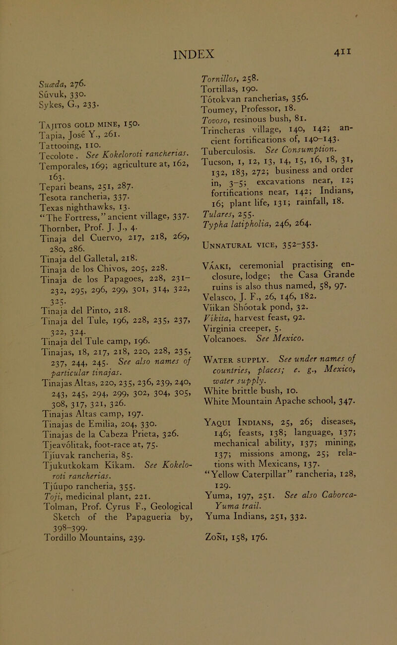 Suceda, 2 76. Suvuk, 330. Sykes, G., 233. Tajitos gold MINE, I5°- Tapia, Jose Y., 261. Tattooing, no. Tecolote . See Kokeloroti ranchenas. Temporales, 169; agriculture at, 162, 163. Tepari beans, 251, 287. Tesota rancheria, 337. Texas nighthavvks, 13. “The Fortress,’’ancient village, 337. Thornber, Prof. J. J., 4. Tinaja del Cuervo, 217, 218, 269, 280, 286. Tinaja del Galletal, 218. Tinaja de los Chivos, 205, 228. Tinaja de los Papagoes, 228, 231- 232, 295, 296, 299, 301, 314, 322, 325. Tinaja del Pinto, 218. Tinaja del Tule, 196, 228, 235* 237, 322, 324. Tinaja del Tule camp, 196. Tinajas, 18, 217, 218, 220, 228, 235, 237, 244, 245. See also names of particular tinajas. Tinajas Altas, 220, 235, 236, 239, 240, 243, 245, 294, 299, 302, 304, 305, 308, 317, 321, 326. Tinajas Altas camp, 197. Tinajas de Emilia, 204, 330. Tinajas de la Cabeza Prieta, 326. Tjeavolitak, foot-race at, 75. Tjiuvak rancheria, 85. Tjukutkokam Kikam. See Kokelo- roti rancherias. Tjuupo rancheria, 355. Toji, medicinal plant, 221. Tolman, Prof. Cyrus F., Geological Sketch of the Papagueria by, 398-399- Tordillo Mountains, 239. Tornillos, 258. Tortillas, 190. Totokvan rancherias, 35^* Tourney, Professor, 18. Tovoso, resinous bush, 81. Trincheras village, 140, 142; an- cient fortifications of, 140-143. Tuberculosis. See Consumption. Tucson, 1, 12, 13, 14, 15> 3T> 132, 183, 272; business and order in, 3-5; excavations near, 12; fortifications near, I42> Indians, 16; plant life, 131; rainfall, 18. Tulares, 255. Typha latipholia, 246, 264. Unnatural vice, 352-353. Vaaki, ceremonial practising en- closure, lodge; the Casa Grande ruins is also thus named, 58, 97. Velasco, J. F., 26, 146, 182. Viikan Shootak pond, 32. Vikita, harvest feast, 92. Virginia creeper, 5. Volcanoes. See Mexico. Water supply. See under names of countries, places; e. g., Mexico, water supply. White brittle bush, 10. White Mountain Apache school, 347. Yaqui Indians, 25, 26; diseases, 146; feasts, 138; language, 137; mechanical ability, 137; mining, 137; missions among, 25; rela- tions with Mexicans, 137. “Yellow Caterpillar” rancheria, 128, 129. Yuma, 197, 251. See also Caborca- Yuma trail. Yuma Indians, 251, 332. Zoni, 158, 176.