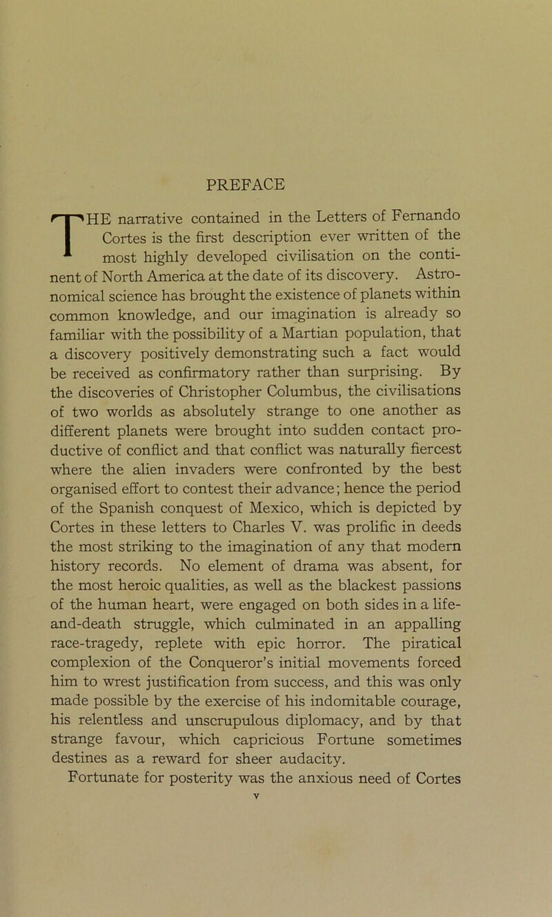 PREFACE THE narrative contained in the Letters of Fernando Cortes is the first description ever written of the most highly developed civilisation on the conti- nent of North America at the date of its discovery. Astro- nomical science has brought the existence of planets within common knowledge, and our imagination is already so familiar with the possibility of a Martian population, that a discovery positively demonstrating such a fact would be received as confirmatory rather than surprising. By the discoveries of Christopher Columbus, the civilisations of two worlds as absolutely strange to one another as different planets were brought into sudden contact pro- ductive of conflict and that conflict was naturally fiercest where the alien invaders were confronted by the best organised effort to contest their advance; henee the period of the Spanish conquest of México, which is depicted by Cortes in these letters to Charles V. was prolific in deeds the most striking to the imagination of any that modern history records. No element of drama was absent, for the most heroic qualities, as well as the blackest passions of the human heart, were engaged on both sides in a life- and-death struggle, which culminated in an appalling race-tragedy, replete with epic horror. The piratical complexión of the Conqueror’s initial movements forced him to wrest justification from success, and this was only made possible by the exercise of his indomitable courage, his relentless and unscrupulous diplomacy, and by that strange favour, which capricious Fortune sometimes destines as a reward for sheer audacity. Fortúnate for posterity was the anxious need of Cortes