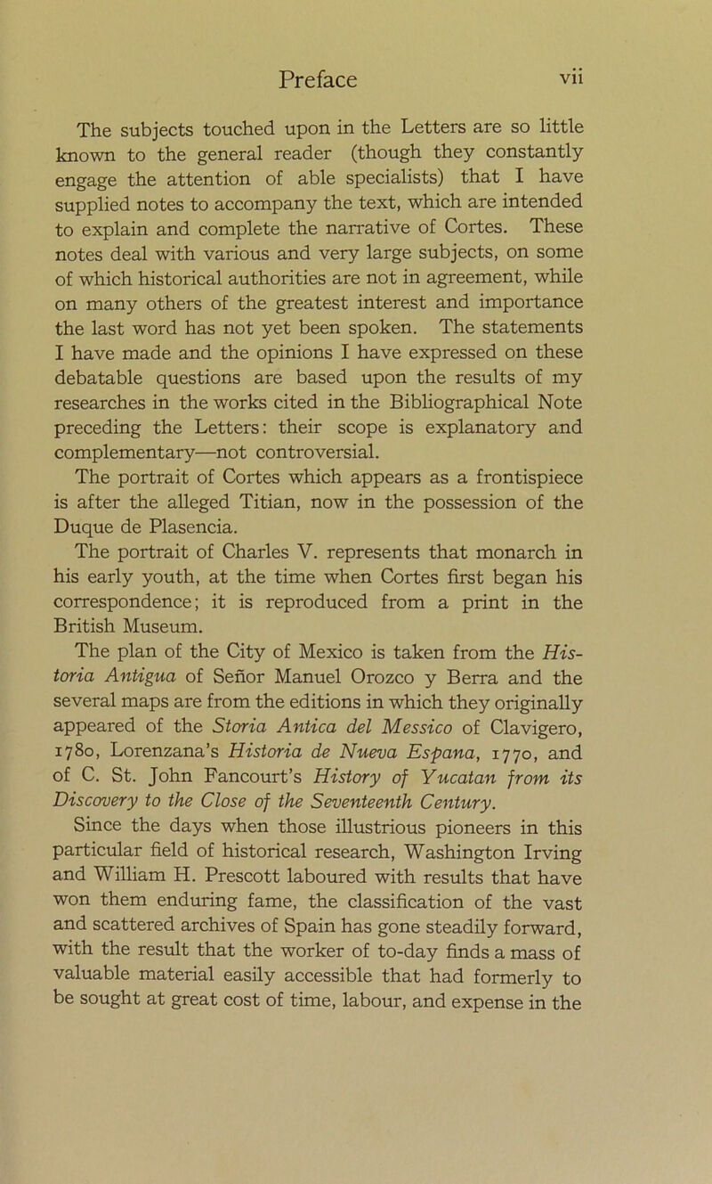 The subjects touched upon in the Letters are so little known to the general reader (though they constantly engage the attention of able specialists) that I have supplied notes to accompany the text, which are intended to explain and complete the narrative of Cortes. These notes deal with various and very large subjects, on some of which historical authorities are not in agreement, while on many others of the greatest interest and importance the last word has not yet been spoken. The statements I have made and the opinions I have expressed on these debatable questions are based upon the results of my researches in the works cited in the Bibliographical Note preceding the Letters: their scope is explanatory and complementary—not controversial. The portrait of Cortes which appears as a frontispiece is after the alleged Titian, now in the possession of the Duque de Plasencia. The portrait of Charles V. represents that monarch in his early youth, at the time when Cortes first began his correspondence; it is reproduced from a print in the British Museum. The plan of the City of México is taken from the His- toria Antigua of Señor Manuel Orozco y Berra and the several maps are from the editions in which they originally appeared of the Storia Antica del Messico of Clavigero, 1780, Lorenzana’s Historia de Nueva España, 1770, and of C. St. John Fancourt’s History of Yucatán from its Discovery to the Cióse of the Seventeenth Century. Since the days when those illustrious pioneers in this particular field of historical research, Washington Irving and William H. Prescott laboured with results that have won them enduring fame, the classification of the vast and scattered archives of Spain has gone steadily forward, with the result that the worker of to-day finds a mass of valuable material easily accessible that had formerly to be sought at great cost of time, labour, and expense in the