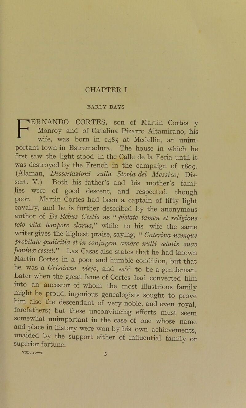 EARLY DAYS FERNANDO CORTES, son of Martin Cortes y Monroy and of Catalina Pizarro Altamirano, his wife, was bom in 1485 at Medellin, an unim- portant town in Estremadura. The house in which he first saw the light stood in the Calle de la Feria until it was destroyed by the French in the campaign of 1809. (Alaman, Dissertazioni sulla Storia del Messico; Dis- sert. V.) Both his father’s and his mother’s fami- lies were of good descent, and respected, though poor. Martin Cortes had been a captain of fifty light cavalry, and he is further described by the anonymous author of De Rebus Gestis as ‘ ‘ pnetate tamen et religione toto vita tempore clarus,” while to his wife the same writer gives the highest praise, saying, “ Caterina namque probitate pudicitia et in conjugem amore nulli cetatis suae femina cessit. Las Casas also States that he had known Martin Cortes in a poor and humble condition, but that he was a Cristiano viejo, and said to be a gentleman. Later when the great fame of Cortes had converted him into an ancestor of whom the most illustrious family might be proud, ingenious genealogists sought to prove him also the descendant of very noble, and even royal, forefathers; but these unconvincing efforts must seem somewhat unimportant in the case of one whose ñame and place in history were won by his own achievements, unaided by the support either of influential family or superior fortune. VOL. I.—1