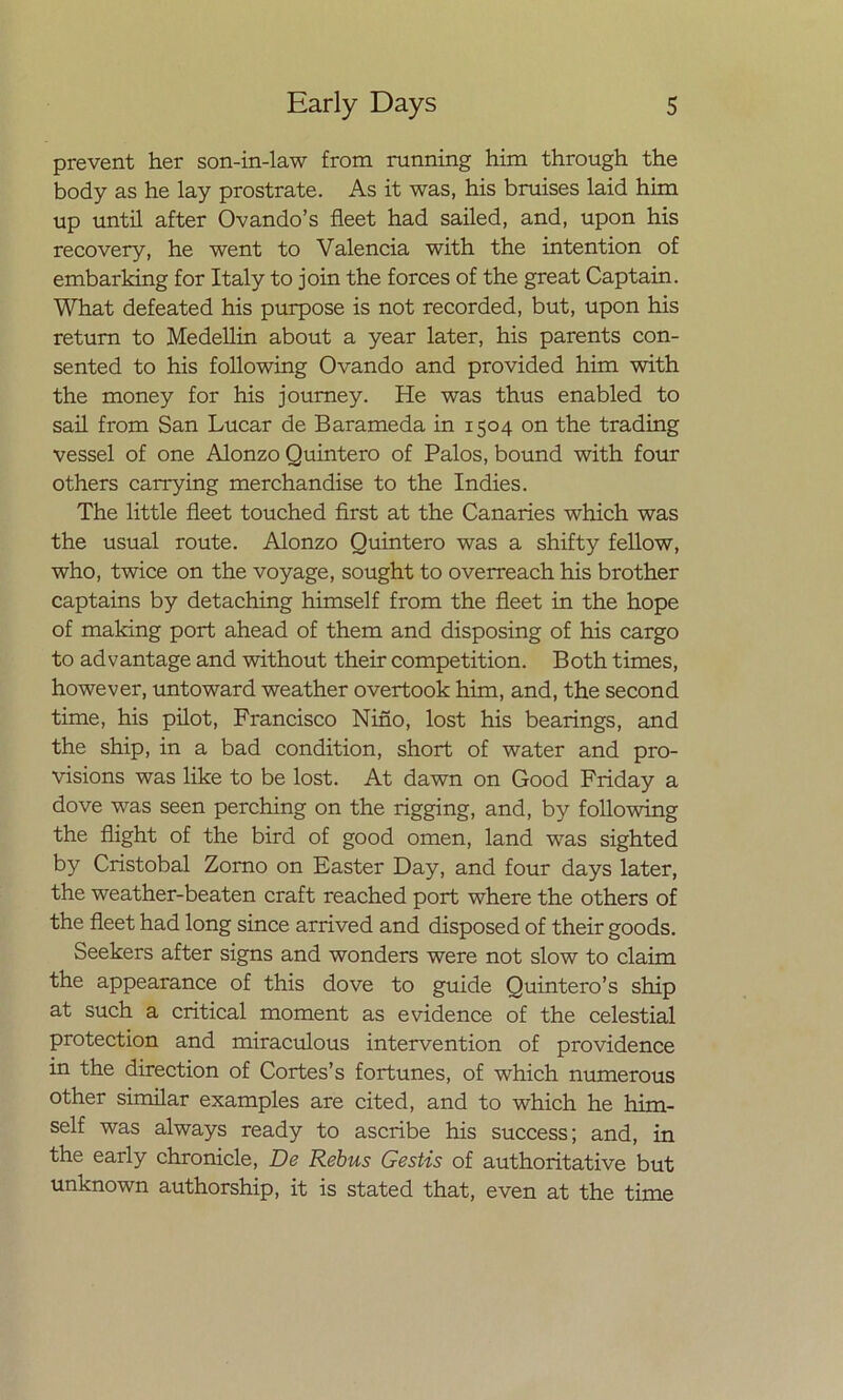 prevent her son-in-law from running him through the body as he lay prostrate. As it was, his bruises laid him up until after Ovando’s fleet had sailed, and, upon his recovery, he went to Valencia with the intention of embarking for Italy to join the torces of the great Captain. What defeated his purpose is not recorded, but, upon his return to Medellin about a year later, his parents con- sented to his following Ovando and provided him with the money for his joumey. He was thus enabled to sail from San Lucar de Barameda in 1504 on the trading vessel of one Alonzo Quintero of Palos, bound with four others carrying merchandise to the Indies. The little fleet touched first at the Canaries which was the usual route. Alonzo Quintero was a shifty fellow, who, twice on the voyage, sought to overreach his brother captains by detaching himself from the fleet in the hope of making port ahead of them and disposing of his cargo to advantage and without their competition. Both times, however, untoward weather overtook him, and, the second time, his pilot, Francisco Niño, lost his bearings, and the ship, in a bad condition, short of water and pro- visions was like to be lost. At dawn on Good Friday a dove was seen perching on the rigging, and, by following the flight of the bird of good ornen, land was sighted by Cristóbal Zomo on Easter Day, and four days later, the weather-beaten craft reached port where the others of the fleet had long since arrived and disposed of their goods. Seekers after signs and wonders were not slow to claim the appearance of this dove to guide Quintero’s ship at such a critical moment as evidence of the celestial protection and miraculous intervention of providence in the direction of Cortes’s fortunes, of which numerous other similar examples are cited, and to which he him- self was always ready to ascribe his success; and, in the early chronicle, De Rebus Gestis of authoritative but unknown authorship, it is stated that, even at the time