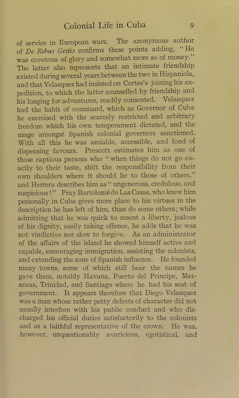 of Service in European wars. The anonymous author of De Rebus Gestis confináis these points adding, “ He was covetous of glory and sornewhat more so of money. The latter also represents that an intimate friendship existed during several years between the two in Hispaniola, and that Velasquez had insisted on Cortes s joininghis ex- pedition, to which the latter counselled by friendship and his longing for adventures, readily consented. Velasquez had the habit of command, which as Governor of Cuba he exercised with the scarcely restricted and arbitrary freedom which his own temperament dictated, and the usage amongst Spanish colonial govemors sanctioned. With all this he was amiable, accessible, and fond of dispensing favours. Prescott estimates him as one of those captious persons who “ when things do not go ex- actly to their taste, shift the responsibility from their own shoulders where it should lie to those of others,” and Herrera describes him as “ ungenerous, credulous, and suspicious ! ’’ Fray BartolomédeLasCasas, whoknewhim personally in Cuba gives more place to his virtues in the description he has left of him, than do some others; while admitting that he was quick to resent a liberty, jealous of his dignity, easily taking offence, he adds that he was not vindictive ñor slow to forgive. As an administrator of the affairs of the island he showed himself active and capable, encouraging immigration, assisting the colonists, and extending the zone of Spanish influence. He founded many towns, some of which still bear the ñames he gave them, notably Havana, Puerto del Principe, Mat- anzas, Trinidad, and Santiago where he had his seat of govemment. It appears therefore that Diego Velasquez was a man whose rather petty defects of character did not usually interfere with his public conduct and who dis- charged his official duties satisfactorily to the colonists and as a faithful representative of the crown. He was, however, unquestionably avaricious, egotistical, and
