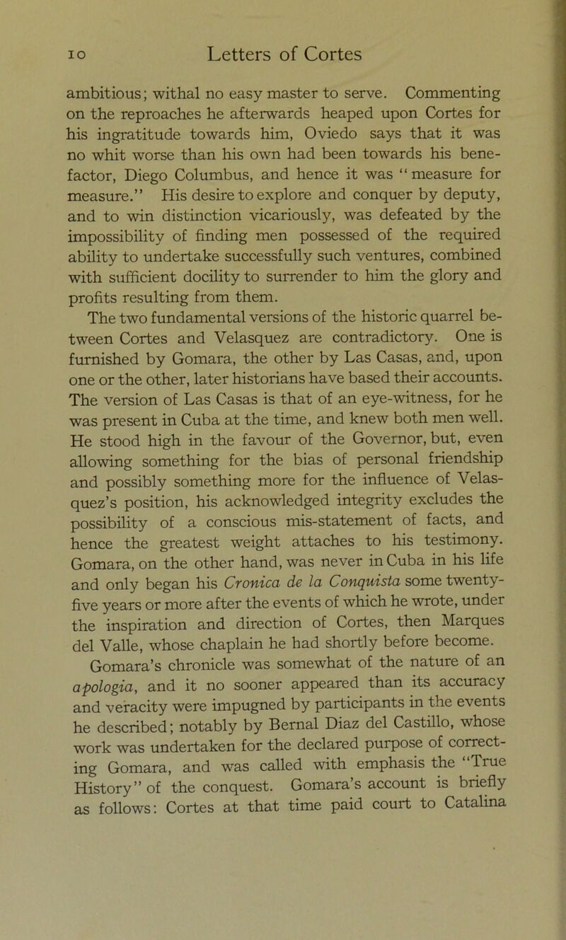 ambitious; withal no easy master to serve. Commenting on the reproaches he afterwards heaped upon Cortes for his ingratitude towards him, Oviedo says that it was no whit worse than his own had been towards his bene- factor, Diego Columbus, and henee it was “measure for measure.” His desire to explore and conquer by deputy, and to win distinction vicariously, was defeated by the impossibility of finding men possessed of the required ability to undertake successfully such ventures, combined with sufficient docility to surrender to him the glory and profits resulting from them. The two fundamental versions of the historie quarrel be- tween Cortes and Velasquez are contradictory. One is fumished by Gomara, the other by Las Casas, and, upon one or the other, later historians ha ve based their accounts. The versión of Las Casas is that of an eye-witness, for he was present in Cuba at the time, and knew both men well. He stood high in the favour of the Governor, but, even allowing something for the bias of personal friendship and possibly something more for the influence of Velas- quez’s position, his acknowledged integrity exeludes the possibility of a conscious mis-statement of faets, and henee the greatest weight attaches to his testimony. Gomara, on the other hand, was never inCuba in his life and only began his Crónica de la Conquista some twenty- five years or more after the events of which he wrote, under the inspiration and direction of Cortes, then Marques del Valle, whose chaplain he had shortly before become. Gomara’s chronicle was somewhat of the nature of an apología, and it no sooner appeared than its accuracy and veracity were impugned by participants in the events he described; notably by Bernal Diaz del Castillo, whose work was undertaken for the declared purpose of correct- ing Gomara, and was called with emphasis the “True History ” of the conquest. Gomara’s account is briefly as follows: Cortes at that time paid court to Catalina