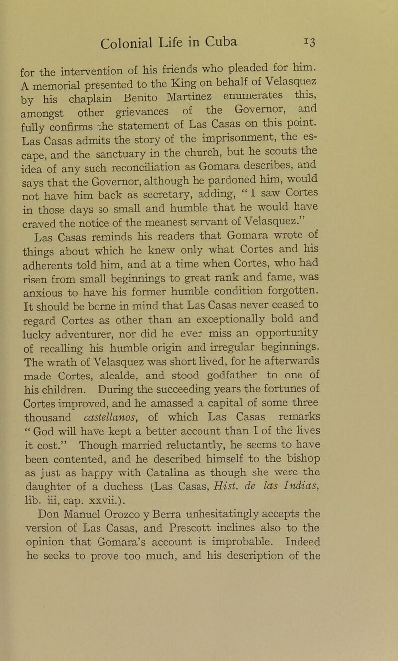 for the intervention of his friends who pleaded for him. A memorial presented to the King on behalf of Velasquez by his chaplain Benito Martinez enumerates this, amongst other grie vanees of the Governor, and fully confirms the statement of Las Casas on this point. Las Casas admits the story of the imprisonment, the es- cape, and the sanctuary in the church, but he scouts the idea of any such reconciliation as Gomara describes, and says that the Governor, although he pardoned him, would not have him back as secretary, adding, “ I saw Cortes in those days so small and humble that he would have craved the notice of the meanest servant of Velasquez.” Las Casas reminds his readers that Gomara wrote of things about which he knew only what Cortes and his adherents told him, and at a time when Cortes, who had risen from small beginnings to great rank and fame, was anxious to have his former humble condition forgotten. It should be borne in mind that Las Casas never ceased to regard Cortes as other than an exceptionally bold and lucky adventurer, ñor did he ever miss an opportunity of recalling his humble origin and irregular beginnings. The wrath of Velasquez was short lived, for he afterwards made Cortes, alcalde, and stood godfather to one of his children. During the succeeding years the fortunes of Cortes improved, and he amassed a capital of some three thousand castellanos, of which Las Casas remarks “ God will have kept a better account than I of the lives it cost.” Though married reluctantly, he seems to have been contented, and he described himself to the bishop as just as happy with Catalina as though she were the daughter of a duchess (Las Casas, Hist. de las Indias, lib. iii, cap. xxvii.). Don Manuel Orozco y Berra unhesitatingly accepts the versión of Las Casas, and Prescott inclines also to the Opinión that Gomara’s account is improbable. Indeed he seeks to prove too much, and his description of the