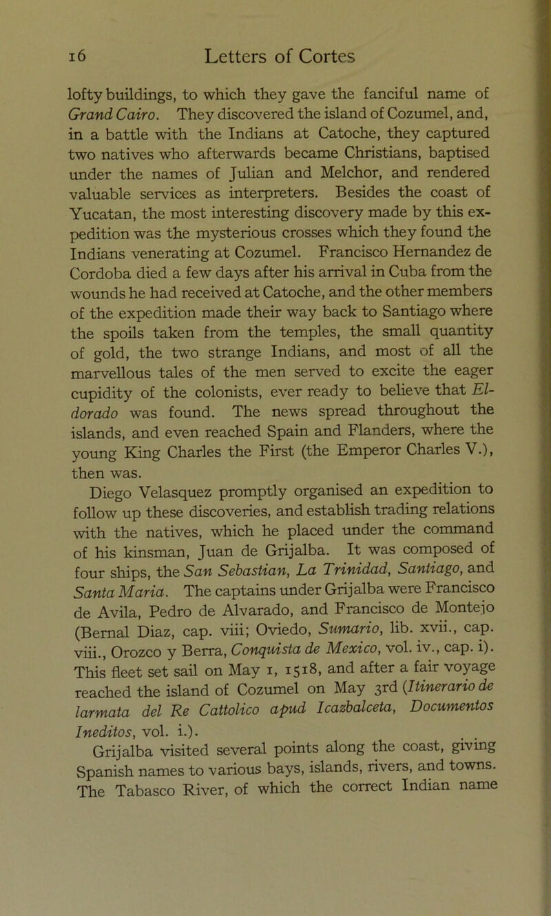 lofty buildings, to which they gave the fanciful ñame of Grand Cairo. They discovered the island of Cozumel, and, in a battle with the Indians at Catoche, they captured two natives who afterwards became Christians, baptised under the ñames of Julián and Melchor, and rendered valuable Services as interpreters. Besides the coast of Yucatán, the most interesting discovery made by this ex- pedition was the mysterious crosses which they found the Indians venerating at Cozumel. Francisco Hernández de Córdoba died a few days after his arrival in Cuba from the wounds he had received at Catoche, and the other members of the expedition made their way back to Santiago where the spoils taken from the temples, the small quantity of gold, the two strange Indians, and most of all the marvellous tales of the men served to excite the eager cupidity of the colonists, ever ready to believe that El- dorado was found. The news spread throughout the islands, and even reached Spain and Flanders, where the young King Charles the First (the Emperor Charles V.), then was. Diego Velasquez promptly organised an expedition to follow up these discoveries, and establish trading relations with the natives, which he placed under the command of his kinsman, Juan de Grijalba. It was composed of four ships, the San Sebastian, La Trinidad, Santiago, and Santa Maria. The captains under Grij alba were Francisco de Avila, Pedro de Alvarado, and Francisco de Monte]o (Bemal Diaz, cap. viii; Oviedo, Sumario, lib. xvii., cap. viü , Orozco y Berra, Conquista de México, vol. iv., cap. i). This fleet set sail on May i, 1518, and after a fair voy age reached the island of Cozumel on May 3rd (.Itinerario de larmata del Re Cattolico apud Icazbalceta, Documentos Inéditos, vol. i.). Grijalba visited several points along the coast, giving Spanish ñames to various bays, islands, rivers, and towns. The Tabasco River, of which the correct Indian ñame