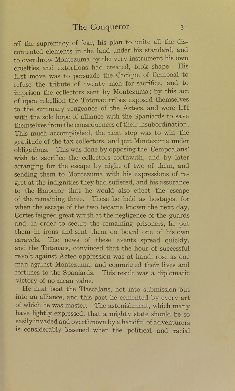 off the supremacy of fear, his plan to unite all the dis- contented elements in the land under his standard, and to overthrow Montezuma by the very instrument his own cruelties and extortions had created, took shape. His first move was to persuade the Cacique of Cempoal to refuse the tribute of twenty men for sacrifice, and to imprison the collectors sent by Montezuma; by this act of open rebellion the Totonac tribes exposed themselves to the summary vengeance of the Aztecs, and were left with the solé hope of alliance with the Spaniards to save themselves from the consequences of their insubordination. This much accomplished, the next step was to win the gratitude of the tax collectors, and put Montezuma under obligations. This was done by opposing the Cempoalans’ wish to sacrifice the collectors forthwith, and by later arranging for the escape by night of two of them, and sending them to Montezuma with his expressions of re- gret at the indignities they had suffered, and his assurance to the Emperor that he would also effect the escape of the remaining three. These he held as hostages, for when the escape of the two became known the next day, Cortes feigned great wrath at the negligence of the guards and, in order to secure the remaining prisoners, he put them in irons and sent them on board one of his own caravels. The news of these events spread quickly, and the Totanacs, convinced that the hour of successful re volt against Aztec oppression was at hand, rose as one man against Montezuma, and committed their lives and fortunes to the Spaniards. This result was a diplomatic victory of no mean valué. He next beat the Tlascalans, not into submission but into an alliance, and this pact he cemented by every art of which he was master. The astonishment, which many ha ve lightly expressed, that a mighty State should be so easily invaded and overthrown by a handful of adventurers is considerably lessened when the political and racial